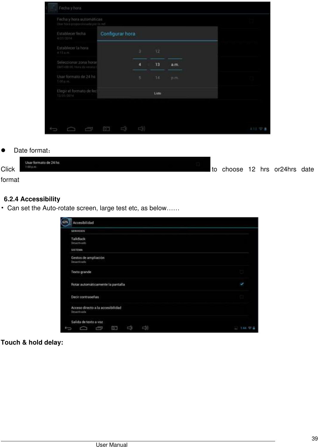                                      User Manual     39     Date format： Click  to  choose  12  hrs  or24hrs  date format    6.2.4 Accessibility • Can set the Auto-rotate screen, large test etc, as below……  Touch &amp; hold delay: 