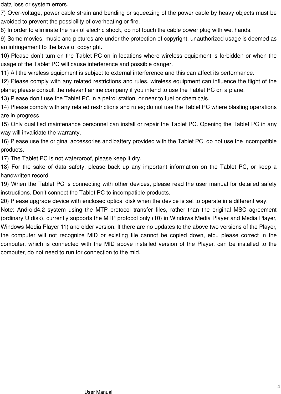                                       User Manual     4 data loss or system errors. 7) Over-voltage, power cable strain and bending or squeezing of the power cable by heavy objects must be avoided to prevent the possibility of overheating or fire.   8) In order to eliminate the risk of electric shock, do not touch the cable power plug with wet hands.   9) Some movies, music and pictures are under the protection of copyright, unauthorized usage is deemed as an infringement to the laws of copyright.   10) Please don’t turn on the Tablet PC on in locations where wireless equipment is forbidden or when the usage of the Tablet PC will cause interference and possible danger.   11) All the wireless equipment is subject to external interference and this can affect its performance.   12) Please comply with any related restrictions and rules, wireless equipment can influence the flight of the plane; please consult the relevant airline company if you intend to use the Tablet PC on a plane.   13) Please don’t use the Tablet PC in a petrol station, or near to fuel or chemicals.   14) Please comply with any related restrictions and rules; do not use the Tablet PC where blasting operations are in progress.   15) Only qualified maintenance personnel can install or repair the Tablet PC. Opening the Tablet PC in any way will invalidate the warranty.   16) Please use the original accessories and battery provided with the Tablet PC, do not use the incompatible products.   17) The Tablet PC is not waterproof, please keep it dry.   18)  For  the  sake  of  data  safety,  please  back  up  any  important  information  on  the  Tablet  PC,  or  keep  a handwritten record.   19) When the Tablet PC is connecting with other devices, please read the user manual for detailed safety instructions. Don’t connect the Tablet PC to incompatible products.   20) Please upgrade device with enclosed optical disk when the device is set to operate in a different way. Note:  Android4.2  system  using  the  MTP  protocol  transfer  files,  rather  than  the  original  MSC  agreement (ordinary U disk), currently supports the MTP protocol only (10) in Windows Media Player and Media Player, Windows Media Player 11) and older version. If there are no updates to the above two versions of the Player, the  computer  will  not  recognize  MID  or  existing  file  cannot  be  copied  down,  etc.,  please  correct  in  the computer,  which  is connected with the MID above installed version of  the  Player,  can  be  installed to  the computer, do not need to run for connection to the mid.               