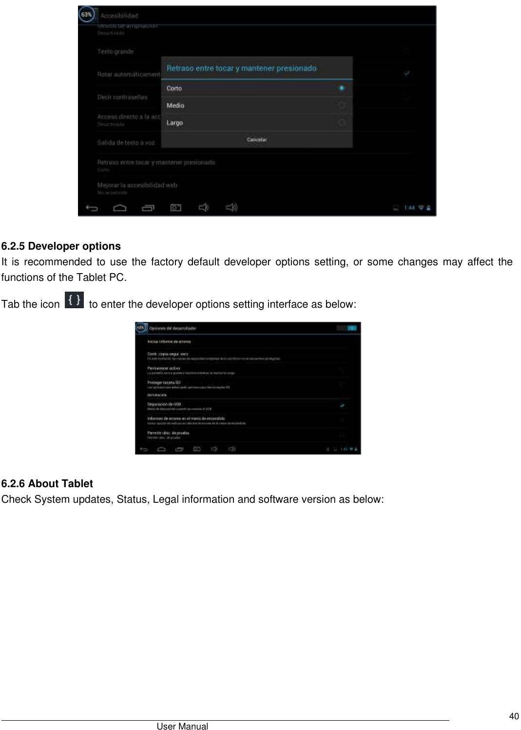                                       User Manual     40   6.2.5 Developer options It is recommended  to  use the factory default  developer  options  setting, or some  changes  may  affect the functions of the Tablet PC. Tab the icon    to enter the developer options setting interface as below:          6.2.6 About Tablet Check System updates, Status, Legal information and software version as below: 