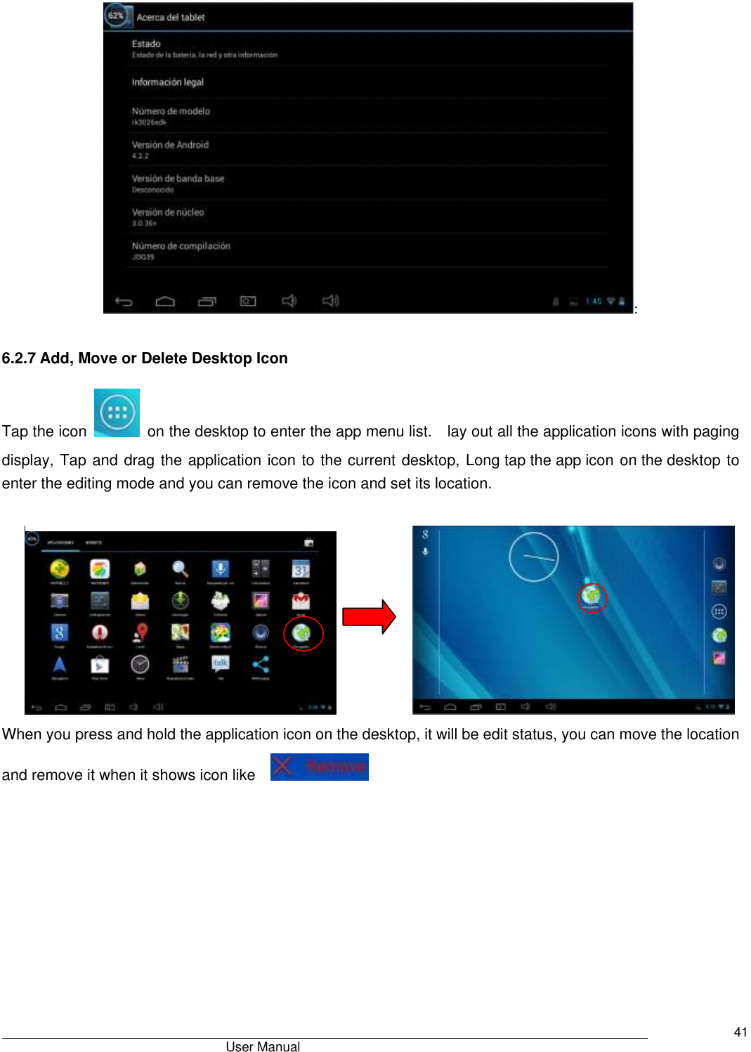                                       User Manual     41 : 6.2.7 Add, Move or Delete Desktop Icon Tap the icon    on the desktop to enter the app menu list.    lay out all the application icons with paging display, Tap and drag the application icon to the current desktop, Long tap the app icon on the desktop to enter the editing mode and you can remove the icon and set its location.                         When you press and hold the application icon on the desktop, it will be edit status, you can move the location and remove it when it shows icon like     