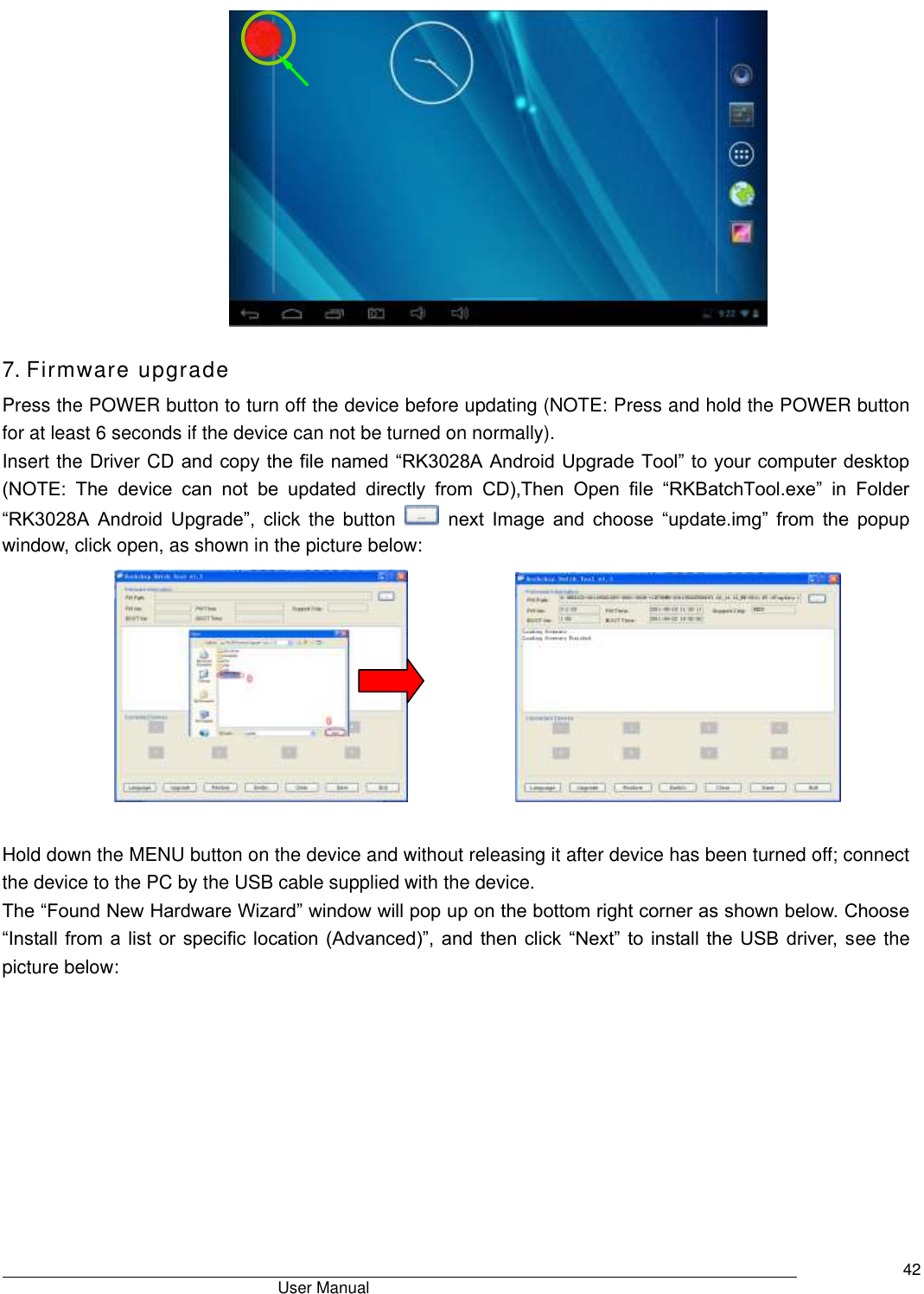                                       User Manual     42  7. Firmware upgrade Press the POWER button to turn off the device before updating (NOTE: Press and hold the POWER button for at least 6 seconds if the device can not be turned on normally).   Insert the Driver CD and copy the file named “RK3028A Android Upgrade Tool” to your computer desktop (NOTE:  The  device  can  not  be  updated  directly  from  CD),Then  Open  file  “RKBatchTool.exe”  in  Folder “RK3028A  Android  Upgrade”,  click  the  button    next  Image  and  choose  “update.img”  from  the  popup window, click open, as shown in the picture below:              Hold down the MENU button on the device and without releasing it after device has been turned off; connect the device to the PC by the USB cable supplied with the device.   The “Found New Hardware Wizard” window will pop up on the bottom right corner as shown below. Choose “Install from a list or specific location (Advanced)”, and then click “Next” to install the USB driver, see the picture below:   