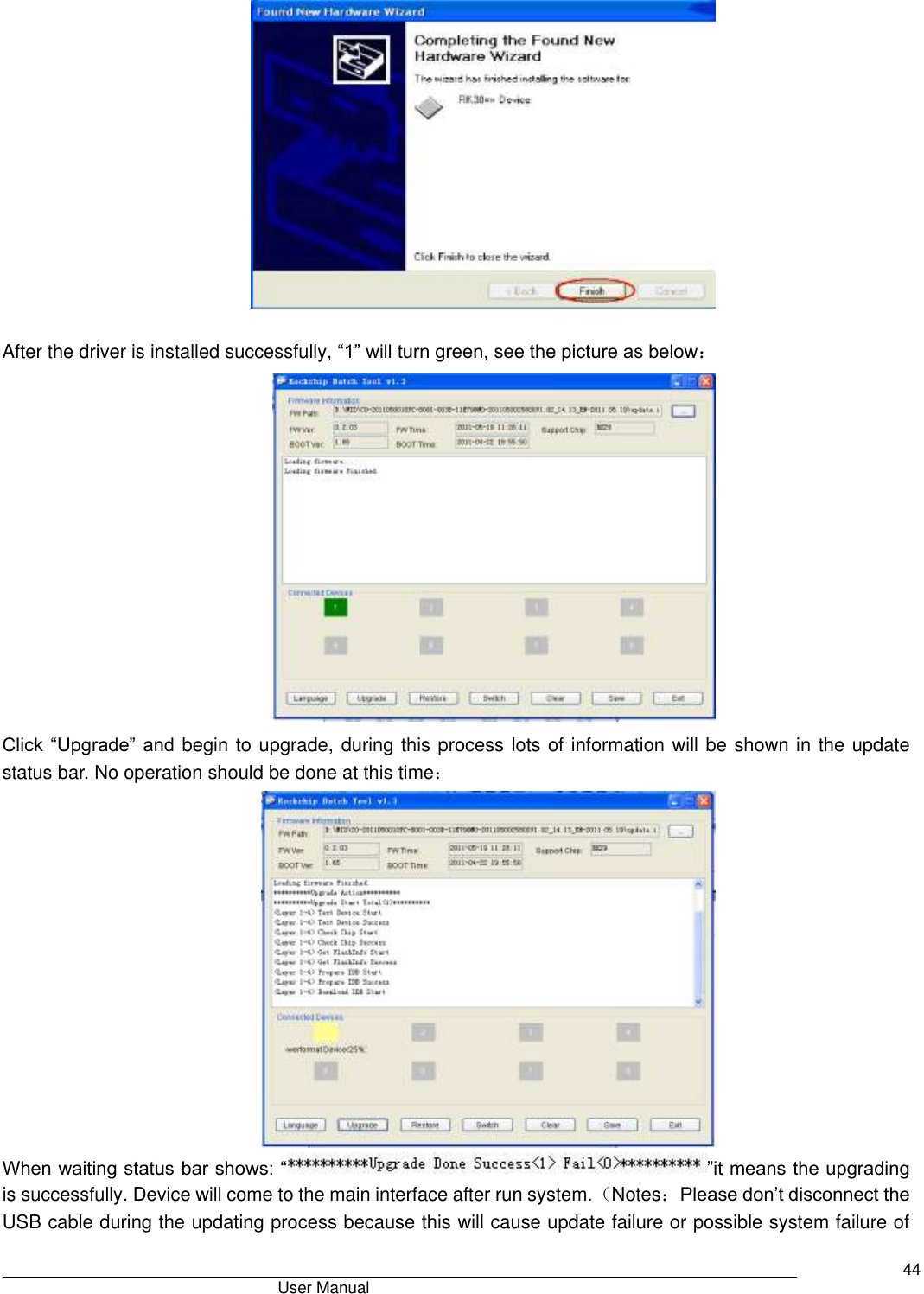                                       User Manual     44   After the driver is installed successfully, “1” will turn green, see the picture as below：  Click “Upgrade” and begin to upgrade, during this process lots of information will be shown in the update status bar. No operation should be done at this time：  When waiting status bar shows: “ ”it means the upgrading is successfully. Device will come to the main interface after run system.（Notes：Please don’t disconnect the USB cable during the updating process because this will cause update failure or possible system failure of 