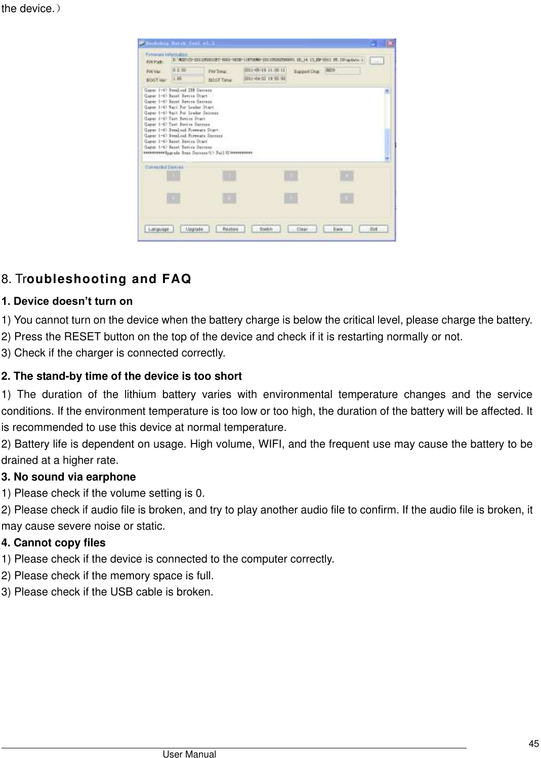                                       User Manual     45 the device.）    8. Troubleshooting and FAQ 1. Device doesn’t turn on 1) You cannot turn on the device when the battery charge is below the critical level, please charge the battery.   2) Press the RESET button on the top of the device and check if it is restarting normally or not.   3) Check if the charger is connected correctly.   2. The stand-by time of the device is too short 1)  The  duration  of  the  lithium  battery  varies  with  environmental  temperature  changes  and  the  service conditions. If the environment temperature is too low or too high, the duration of the battery will be affected. It is recommended to use this device at normal temperature.   2) Battery life is dependent on usage. High volume, WIFI, and the frequent use may cause the battery to be drained at a higher rate.   3. No sound via earphone 1) Please check if the volume setting is 0.   2) Please check if audio file is broken, and try to play another audio file to confirm. If the audio file is broken, it may cause severe noise or static.   4. Cannot copy files 1) Please check if the device is connected to the computer correctly.   2) Please check if the memory space is full. 3) Please check if the USB cable is broken.      