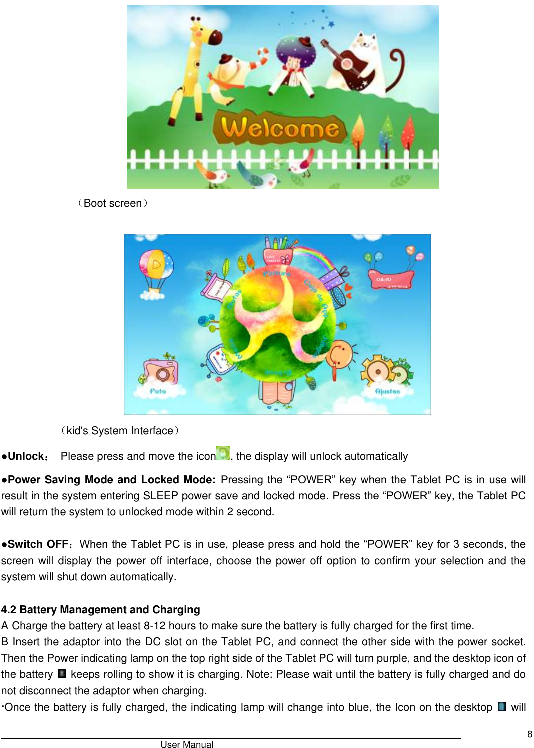                                       User Manual     8  （Boot screen）                       （kid&apos;s System Interface） ●Unlock：  Please press and move the icon , the display will unlock automatically ●Power Saving Mode and Locked Mode: Pressing the “POWER” key when the Tablet PC is in use will result in the system entering SLEEP power save and locked mode. Press the “POWER” key, the Tablet PC will return the system to unlocked mode within 2 second.    ●Switch OFF：When the Tablet PC is in use, please press and hold the “POWER” key for 3 seconds, the screen will display the power off  interface, choose the power off option to confirm your selection and the system will shut down automatically.    4.2 Battery Management and Charging A Charge the battery at least 8-12 hours to make sure the battery is fully charged for the first time.   B Insert the adaptor into the DC slot on the Tablet PC, and connect the other side with the power socket. Then the Power indicating lamp on the top right side of the Tablet PC will turn purple, and the desktop icon of the battery    keeps rolling to show it is charging. Note: Please wait until the battery is fully charged and do not disconnect the adaptor when charging.   ·Once the battery is fully charged, the indicating lamp will change into blue, the Icon on the desktop    will 