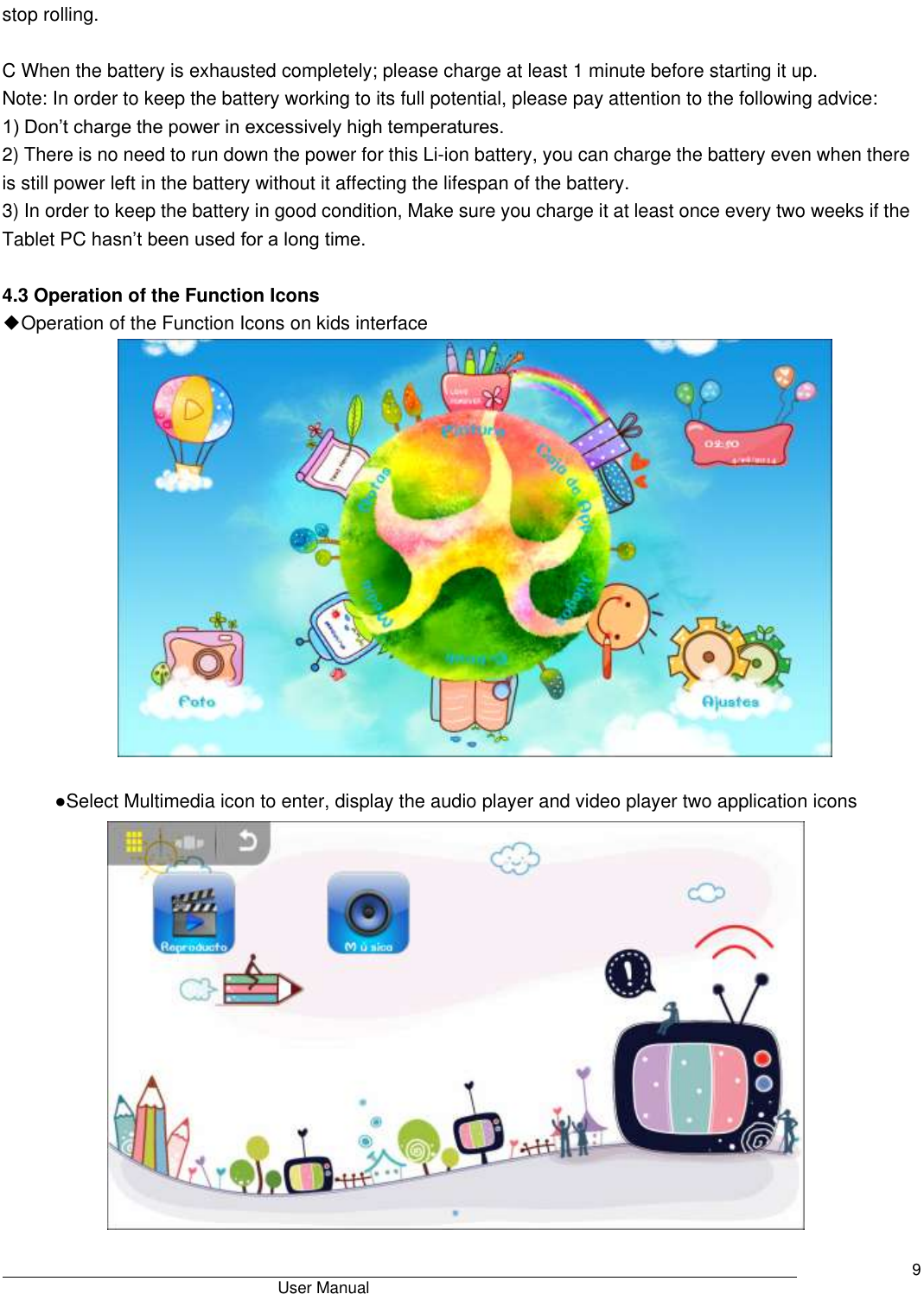                                       User Manual     9 stop rolling.    C When the battery is exhausted completely; please charge at least 1 minute before starting it up. Note: In order to keep the battery working to its full potential, please pay attention to the following advice:   1) Don’t charge the power in excessively high temperatures.   2) There is no need to run down the power for this Li-ion battery, you can charge the battery even when there is still power left in the battery without it affecting the lifespan of the battery.   3) In order to keep the battery in good condition, Make sure you charge it at least once every two weeks if the Tablet PC hasn’t been used for a long time.  4.3 Operation of the Function Icons ◆Operation of the Function Icons on kids interface     ●Select Multimedia icon to enter, display the audio player and video player two application icons  