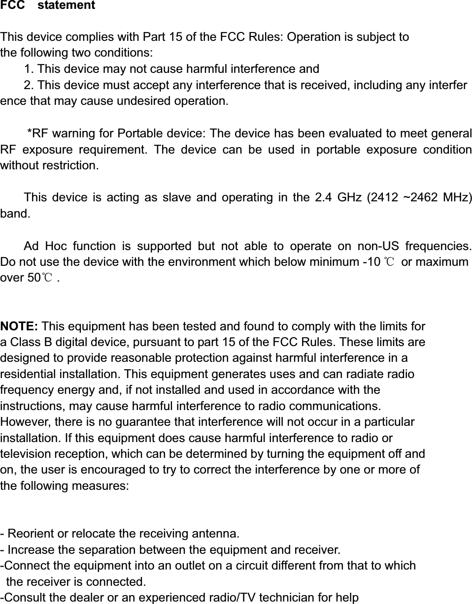 FCC  statement  This device complies with Part 15 of the FCC Rules: Operation is subject to  the following two conditions:1. This device may not cause harmful interference and   2. This device must accept any interference that is received, including any interference that may cause undesired operation. *RF warning for Portable device: The device has been evaluated to meet general RF exposure requirement. The device can be used in portable exposure condition without restriction.     This device is acting as slave and operating in the 2.4 GHz (2412 ~2462 MHz) band.Ad Hoc function is supported but not able to operate on non-US frequencies. Do not use the device with the environment which below minimum -10 ć or maximum over 50ć .NOTE: This equipment has been tested and found to comply with the limits for a Class B digital device, pursuant to part 15 of the FCC Rules. These limits are designed to provide reasonable protection against harmful interference in a residential installation. This equipment generates uses and can radiate radio frequency energy and, if not installed and used in accordance with the instructions, may cause harmful interference to radio communications. However, there is no guarantee that interference will not occur in a particular installation. If this equipment does cause harmful interference to radio or television reception, which can be determined by turning the equipment off and on, the user is encouraged to try to correct the interference by one or more of the following measures:    - Reorient or relocate the receiving antenna. - Increase the separation between the equipment and receiver.   -Connect the equipment into an outlet on a circuit different from that to which the receiver is connected.   -Consult the dealer or an experienced radio/TV technician for help 