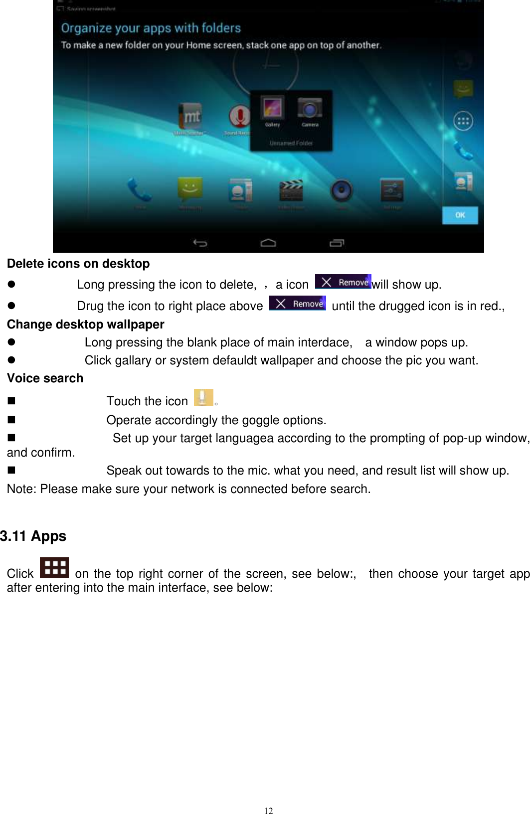      12  Delete icons on desktop   Long pressing the icon to delete,  ，a icon  will show up.   Drug the icon to right place above    until the drugged icon is in red.,   Change desktop wallpaper   Long pressing the blank place of main interdace,    a window pops up.   Click gallary or system defauldt wallpaper and choose the pic you want. Voice search   Touch the icon  。   Operate accordingly the goggle options.     Set up your target languagea according to the prompting of pop-up window, and confirm.   Speak out towards to the mic. what you need, and result list will show up. Note: Please make sure your network is connected before search.  3.11 Apps Click    on the top right corner of the screen, see below:,    then choose your target app after entering into the main interface, see below: 