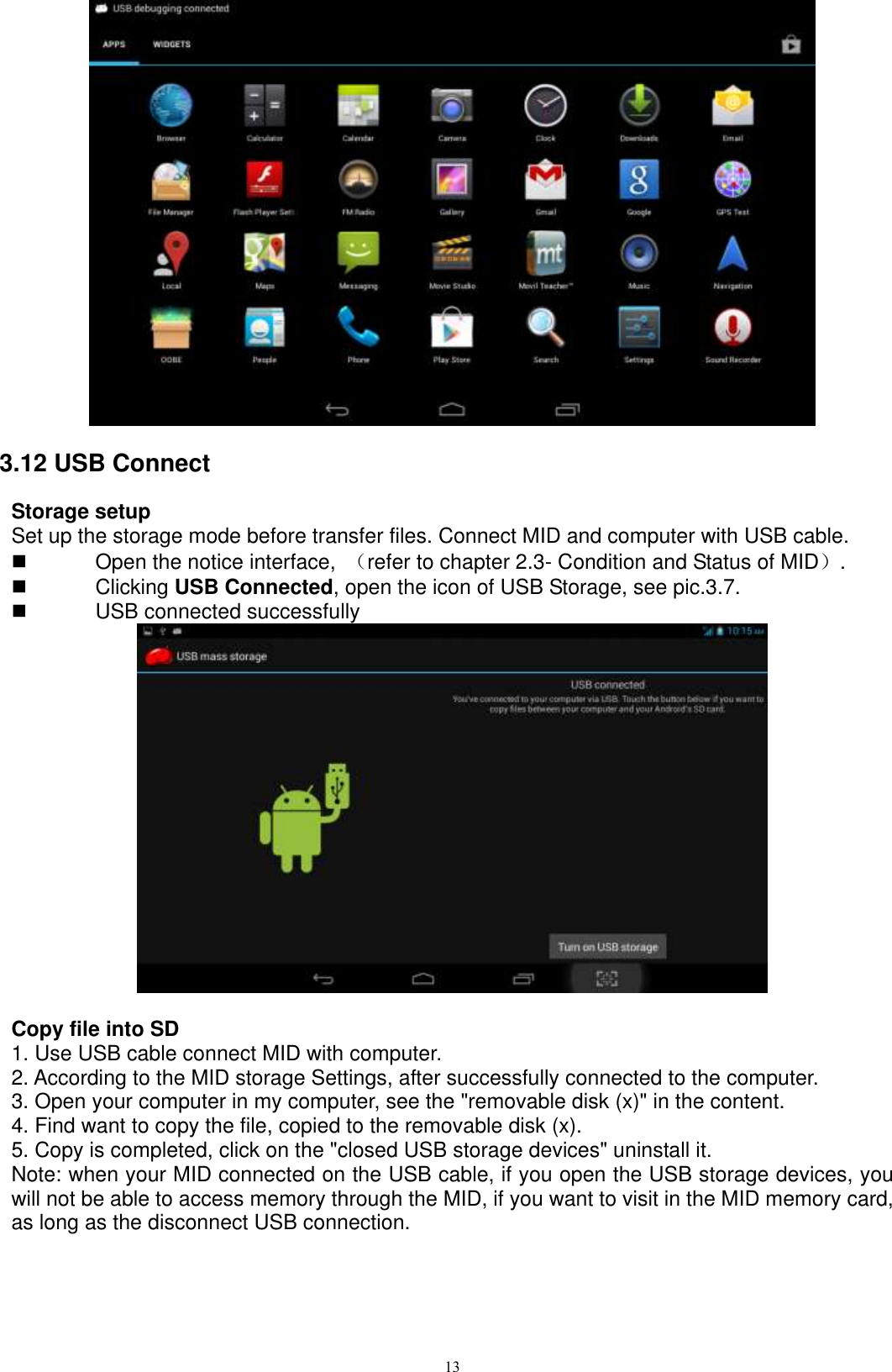      13  3.12 USB Connect Storage setup Set up the storage mode before transfer files. Connect MID and computer with USB cable.   Open the notice interface,  （refer to chapter 2.3- Condition and Status of MID）.     Clicking USB Connected, open the icon of USB Storage, see pic.3.7.   USB connected successfully     Copy file into SD 1. Use USB cable connect MID with computer. 2. According to the MID storage Settings, after successfully connected to the computer. 3. Open your computer in my computer, see the &quot;removable disk (x)&quot; in the content. 4. Find want to copy the file, copied to the removable disk (x). 5. Copy is completed, click on the &quot;closed USB storage devices&quot; uninstall it. Note: when your MID connected on the USB cable, if you open the USB storage devices, you will not be able to access memory through the MID, if you want to visit in the MID memory card, as long as the disconnect USB connection. 