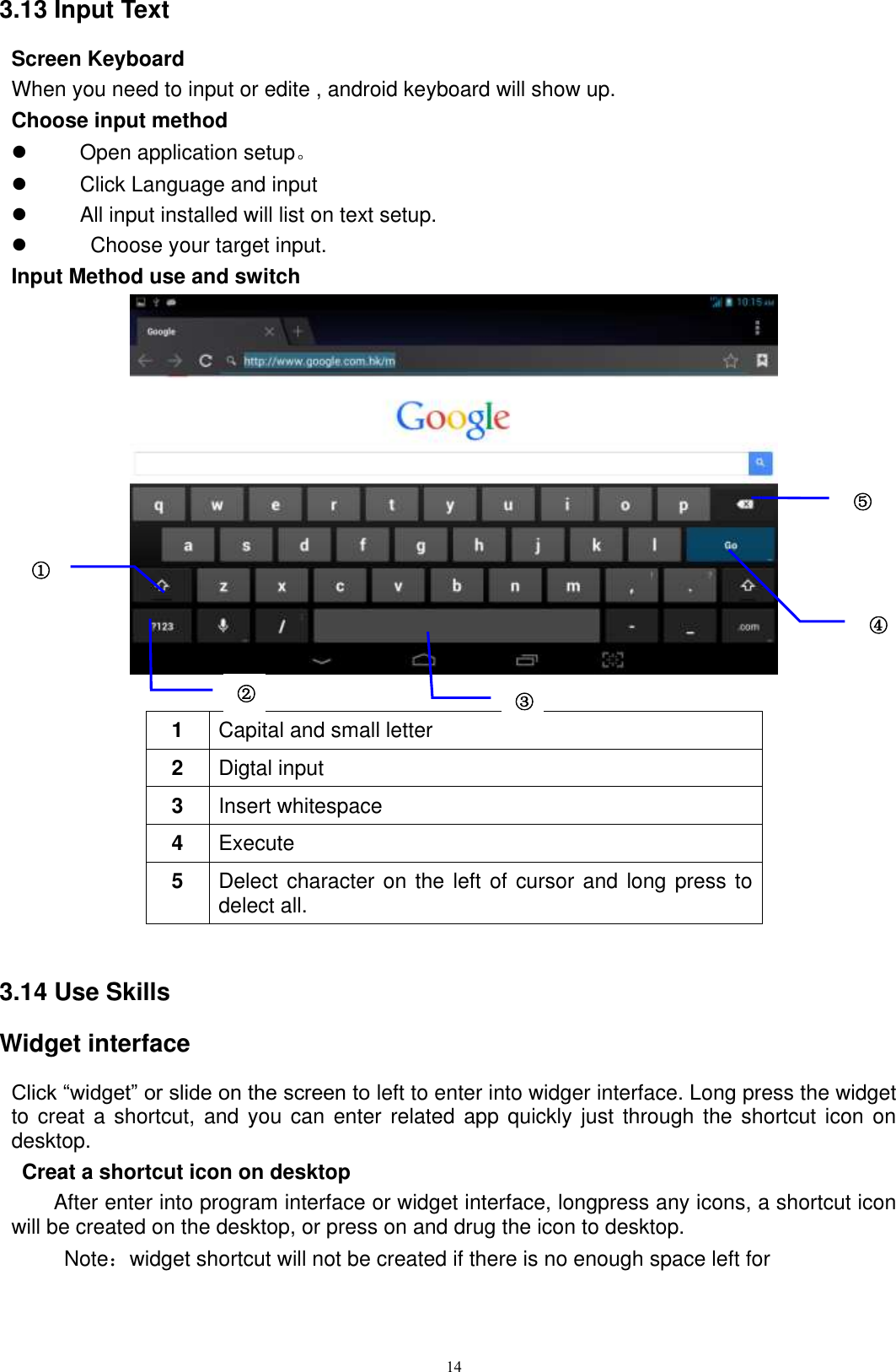      14 3.13 Input Text Screen Keyboard When you need to input or edite , android keyboard will show up.   Choose input method   Open application setup。   Click Language and input   All input installed will list on text setup.     Choose your target input. Input Method use and switch   1 Capital and small letter 2 Digtal input 3 Insert whitespace 4 Execute   5 Delect character on the left of cursor and long press to delect all.  3.14 Use Skills Widget interface Click “widget” or slide on the screen to left to enter into widger interface. Long press the widget to creat a shortcut, and you  can  enter  related app quickly just through the shortcut icon on desktop.    Creat a shortcut icon on desktop   After enter into program interface or widget interface, longpress any icons, a shortcut icon will be created on the desktop, or press on and drug the icon to desktop.       Note：widget shortcut will not be created if there is no enough space left for ① ⑤ ④ ② ③3 