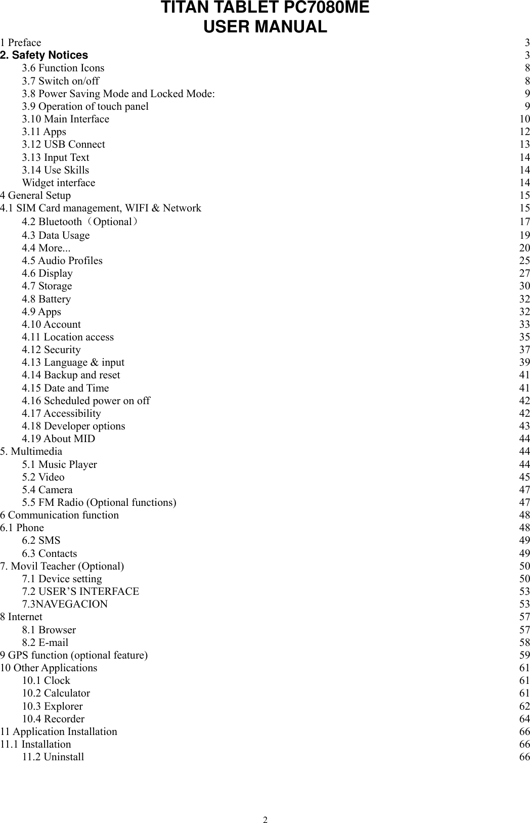      2 TITAN TABLET PC7080ME   USER MANUAL 1 Preface  3 2. Safety Notices  3 3.6 Function Icons  8 3.7 Switch on/off  8 3.8 Power Saving Mode and Locked Mode:  9 3.9 Operation of touch panel  9 3.10 Main Interface  10 3.11 Apps  12 3.12 USB Connect  13 3.13 Input Text  14 3.14 Use Skills  14 Widget interface  14 4 General Setup  15 4.1 SIM Card management, WIFI &amp; Network  15 4.2 Bluetooth（Optional） 17 4.3 Data Usage  19 4.4 More...  20 4.5 Audio Profiles  25 4.6 Display  27 4.7 Storage  30 4.8 Battery  32 4.9 Apps  32 4.10 Account  33 4.11 Location access  35 4.12 Security  37 4.13 Language &amp; input  39 4.14 Backup and reset  41 4.15 Date and Time  41 4.16 Scheduled power on off  42 4.17 Accessibility  42 4.18 Developer options  43 4.19 About MID  44 5. Multimedia  44 5.1 Music Player  44 5.2 Video  45 5.4 Camera  47 5.5 FM Radio (Optional functions)  47 6 Communication function  48 6.1 Phone  48 6.2 SMS  49 6.3 Contacts  49 7. Movil Teacher (Optional)  50 7.1 Device setting  50 7.2 USER’S INTERFACE 53 7.3NAVEGACION  53 8 Internet  57 8.1 Browser  57 8.2 E-mail  58 9 GPS function (optional feature)  59 10 Other Applications  61 10.1 Clock  61 10.2 Calculator  61 10.3 Explorer  62 10.4 Recorder  64 11 Application Installation  66 11.1 Installation  66 11.2 Uninstall  66 