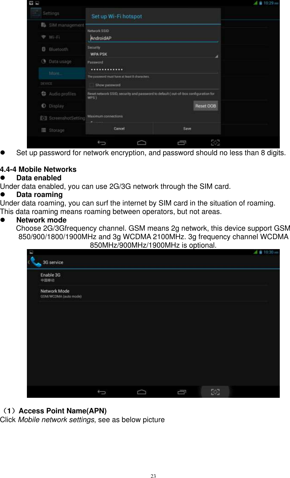      23    Set up password for network encryption, and password should no less than 8 digits.      4.4-4 Mobile Networks  Data enabled Under data enabled, you can use 2G/3G network through the SIM card.    Data roaming Under data roaming, you can surf the internet by SIM card in the situation of roaming.   This data roaming means roaming between operators, but not areas.  Network mode Choose 2G/3Gfrequency channel. GSM means 2g network, this device support GSM 850/900/1800/1900MHz and 3g WCDMA 2100MHz. 3g frequency channel WCDMA 850MHz/900MHz/1900MHz is optional.                                                                                                                                                                                                                                                                                                                                                                                                                                                                                                                                                                                                                                                                                                                                                                                                                                                                                                                                                                                                                                                                                                                                                                                                                                                                                                                                                                                                                                                                                                                                                                                                                                                                                                                                                                                                                                                                                                                                                                                                                                                                                                                                                                                                                                                                                                                                                                                                                                                                                                                                                                                                                                                                                                                                                                                                                                                                                                                                                                                                                                                                                                                                             （1）Access Point Name(APN) Click Mobile network settings, see as below picture   