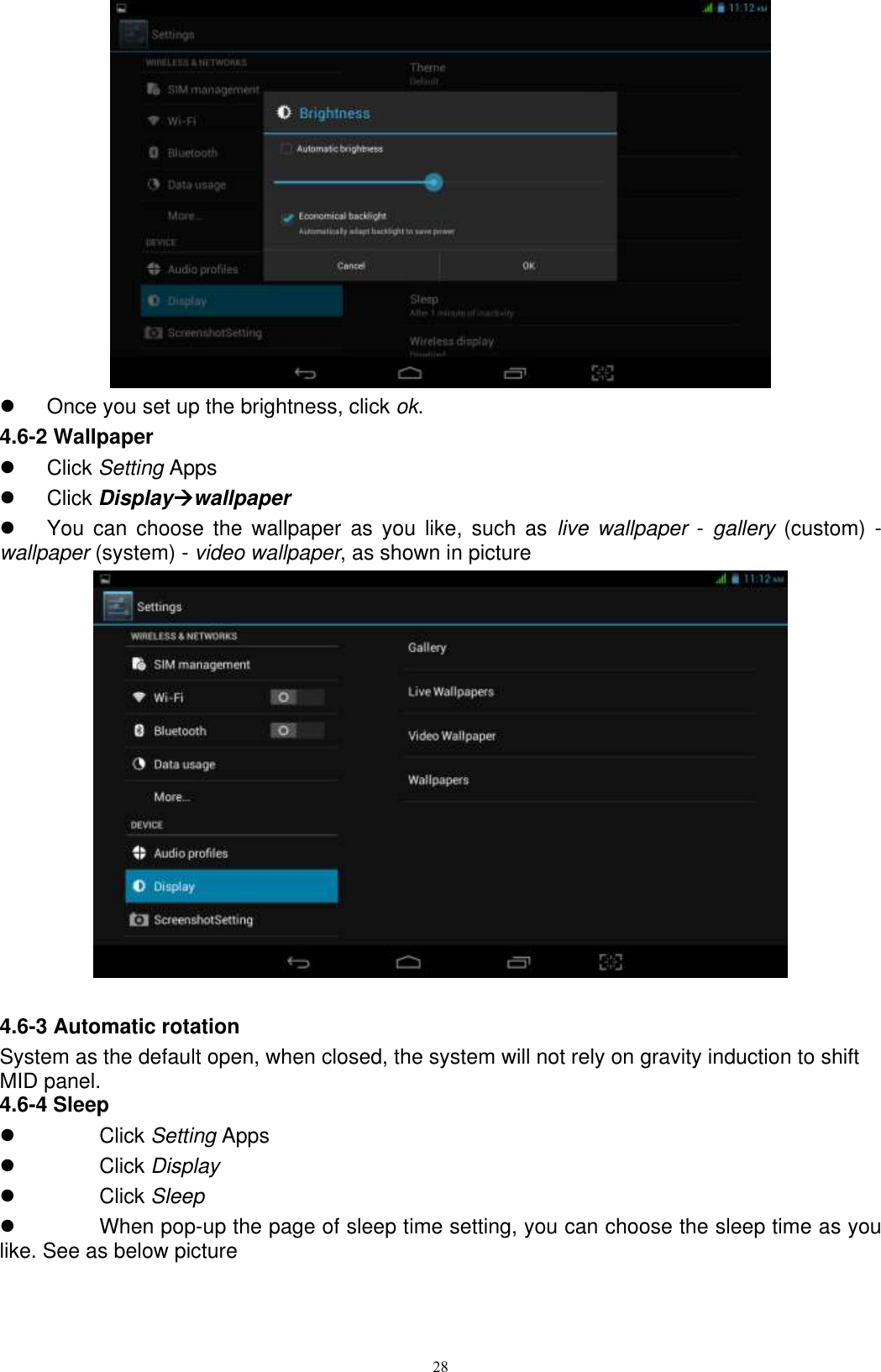      28    Once you set up the brightness, click ok. 4.6-2 Wallpaper   Click Setting Apps   Click Displaywallpaper   You  can  choose  the  wallpaper  as  you  like,  such  as  live wallpaper - gallery  (custom)  - wallpaper (system) - video wallpaper, as shown in picture     4.6-3 Automatic rotation System as the default open, when closed, the system will not rely on gravity induction to shift MID panel. 4.6-4 Sleep   Click Setting Apps   Click Display   Click Sleep   When pop-up the page of sleep time setting, you can choose the sleep time as you like. See as below picture   
