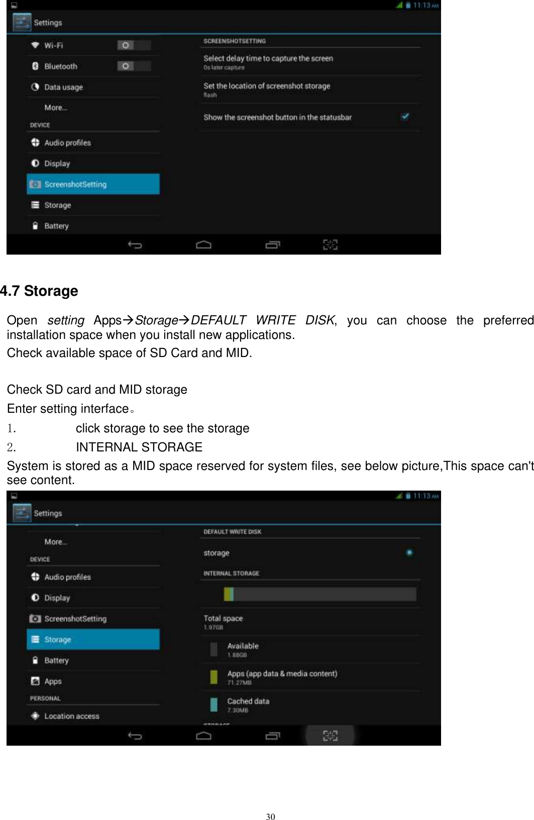      30                                     4.7 Storage Open  setting  AppsStorageDEFAULT  WRITE  DISK,  you  can  choose  the  preferred installation space when you install new applications. Check available space of SD Card and MID.    Check SD card and MID storage Enter setting interface。 1.  click storage to see the storage 2.  INTERNAL STORAGE System is stored as a MID space reserved for system files, see below picture,This space can&apos;t see content.  