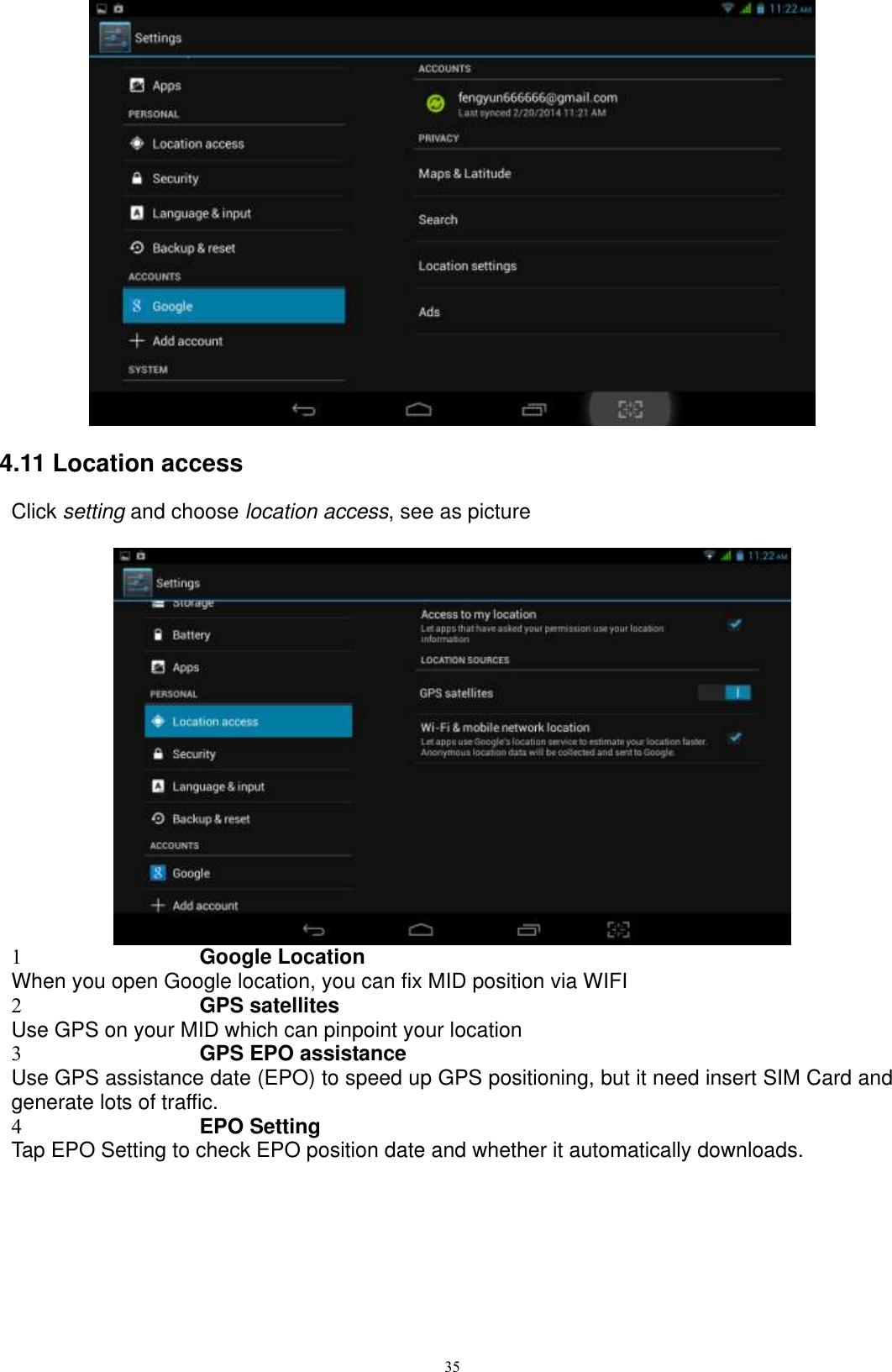      35  4.11 Location access Click setting and choose location access, see as picture       1 Google Location When you open Google location, you can fix MID position via WIFI 2 GPS satellites Use GPS on your MID which can pinpoint your location 3 GPS EPO assistance Use GPS assistance date (EPO) to speed up GPS positioning, but it need insert SIM Card and generate lots of traffic. 4 EPO Setting Tap EPO Setting to check EPO position date and whether it automatically downloads.   