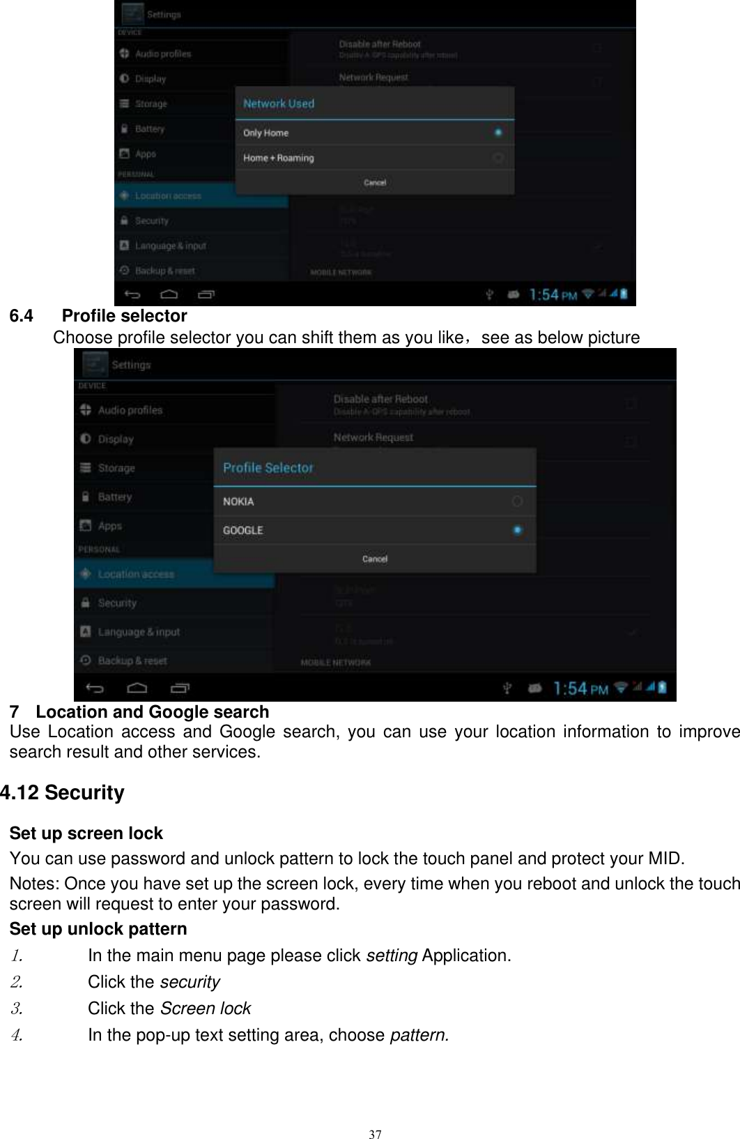      37  6.4  Profile selector       Choose profile selector you can shift them as you like，see as below picture    7  Location and Google search Use Location  access  and Google  search,  you  can use  your  location information  to improve search result and other services. 4.12 Security Set up screen lock You can use password and unlock pattern to lock the touch panel and protect your MID. Notes: Once you have set up the screen lock, every time when you reboot and unlock the touch screen will request to enter your password. Set up unlock pattern 1. In the main menu page please click setting Application. 2. Click the security   3. Click the Screen lock 4. In the pop-up text setting area, choose pattern. 