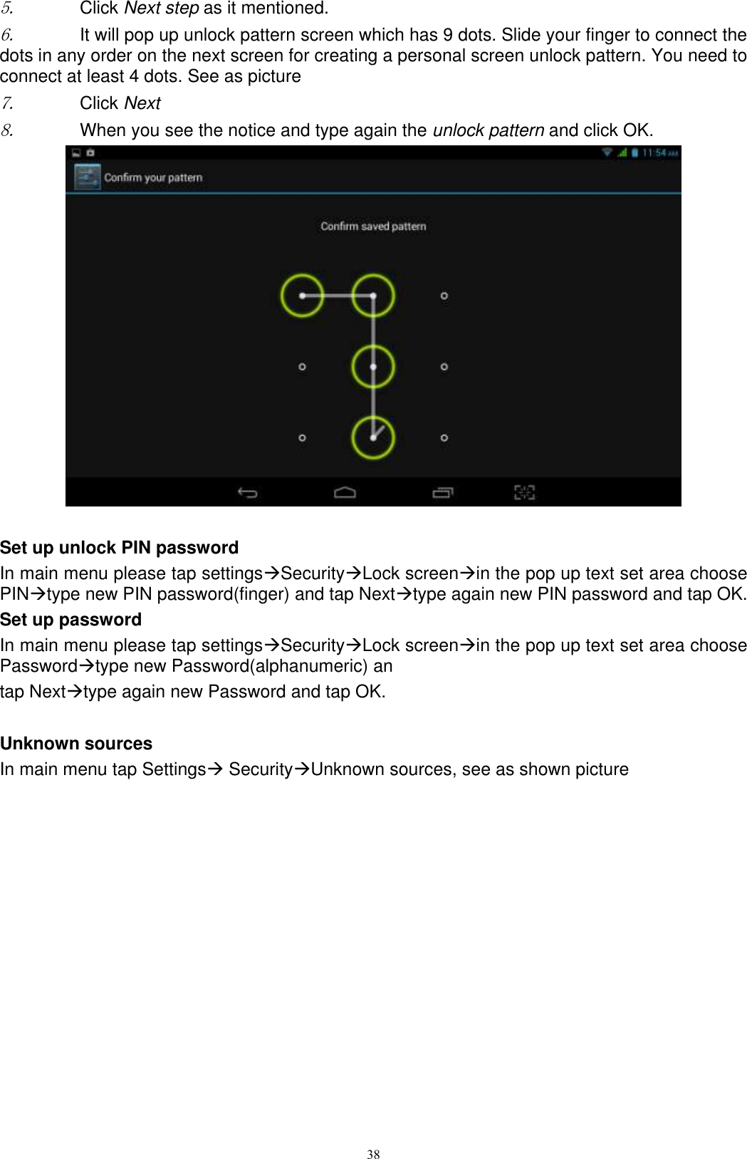      38 5. Click Next step as it mentioned.   6. It will pop up unlock pattern screen which has 9 dots. Slide your finger to connect the dots in any order on the next screen for creating a personal screen unlock pattern. You need to connect at least 4 dots. See as picture   7. Click Next 8. When you see the notice and type again the unlock pattern and click OK.   Set up unlock PIN password In main menu please tap settingsSecurityLock screenin the pop up text set area choose PINtype new PIN password(finger) and tap Nexttype again new PIN password and tap OK. Set up password In main menu please tap settingsSecurityLock screenin the pop up text set area choose Passwordtype new Password(alphanumeric) an tap Nexttype again new Password and tap OK.  Unknown sources In main menu tap Settings SecurityUnknown sources, see as shown picture   