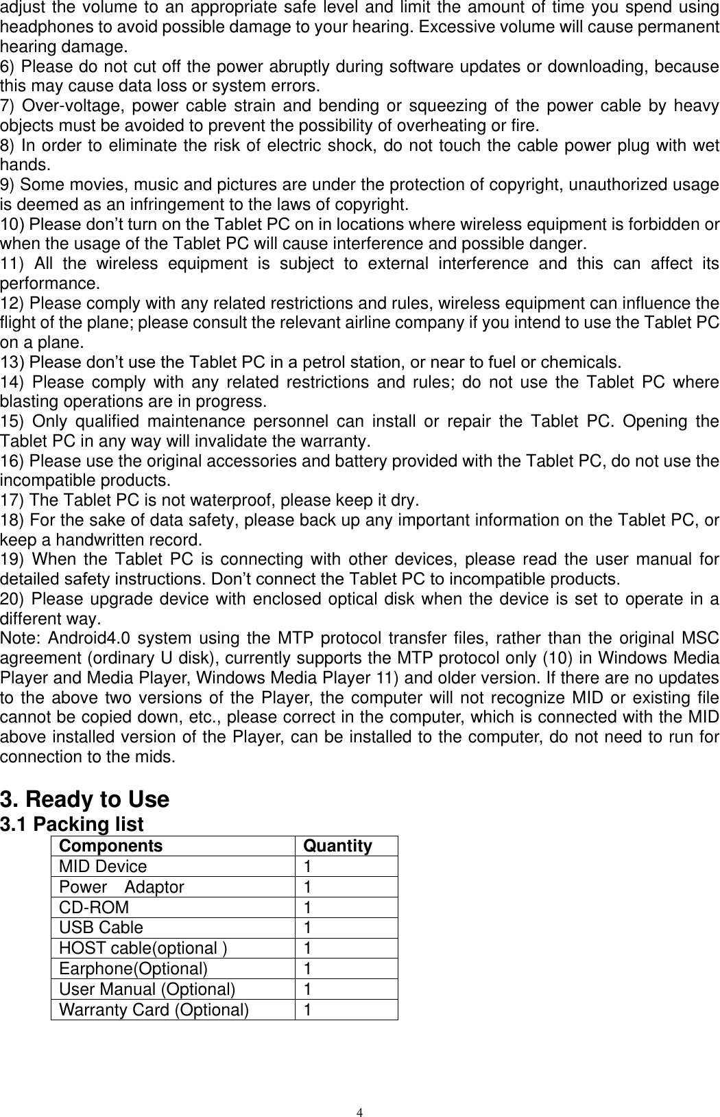      4 adjust the volume to an appropriate safe level and limit the amount of time you spend using headphones to avoid possible damage to your hearing. Excessive volume will cause permanent hearing damage.   6) Please do not cut off the power abruptly during software updates or downloading, because this may cause data loss or system errors. 7) Over-voltage,  power cable strain and bending or  squeezing of the  power cable by heavy objects must be avoided to prevent the possibility of overheating or fire.   8) In order to eliminate the risk of electric shock, do not touch the cable power plug with wet hands.   9) Some movies, music and pictures are under the protection of copyright, unauthorized usage is deemed as an infringement to the laws of copyright.   10) Please don’t turn on the Tablet PC on in locations where wireless equipment is forbidden or when the usage of the Tablet PC will cause interference and possible danger.   11)  All  the  wireless  equipment  is  subject  to  external  interference  and  this  can  affect  its performance.   12) Please comply with any related restrictions and rules, wireless equipment can influence the flight of the plane; please consult the relevant airline company if you intend to use the Tablet PC on a plane.   13) Please don’t use the Tablet PC in a petrol station, or near to fuel or chemicals.   14)  Please  comply  with  any  related  restrictions and  rules; do  not use  the Tablet  PC  where blasting operations are in progress.   15)  Only  qualified  maintenance  personnel  can  install  or  repair  the  Tablet  PC.  Opening  the Tablet PC in any way will invalidate the warranty.   16) Please use the original accessories and battery provided with the Tablet PC, do not use the incompatible products.   17) The Tablet PC is not waterproof, please keep it dry.   18) For the sake of data safety, please back up any important information on the Tablet PC, or keep a handwritten record.   19) When the  Tablet  PC  is  connecting  with other  devices,  please read  the  user  manual  for detailed safety instructions. Don’t connect the Tablet PC to incompatible products.   20) Please upgrade device with enclosed optical disk when the device is set to operate in a different way. Note: Android4.0 system using the MTP protocol transfer files, rather than the original MSC agreement (ordinary U disk), currently supports the MTP protocol only (10) in Windows Media Player and Media Player, Windows Media Player 11) and older version. If there are no updates to the above two versions of the Player, the computer will not recognize MID or existing file cannot be copied down, etc., please correct in the computer, which is connected with the MID above installed version of the Player, can be installed to the computer, do not need to run for connection to the mids.  3. Ready to Use 3.1 Packing list Components Quantity MID Device 1 Power    Adaptor 1 CD-ROM 1 USB Cable 1 HOST cable(optional ) 1 Earphone(Optional) 1 User Manual (Optional) 1 Warranty Card (Optional) 1 