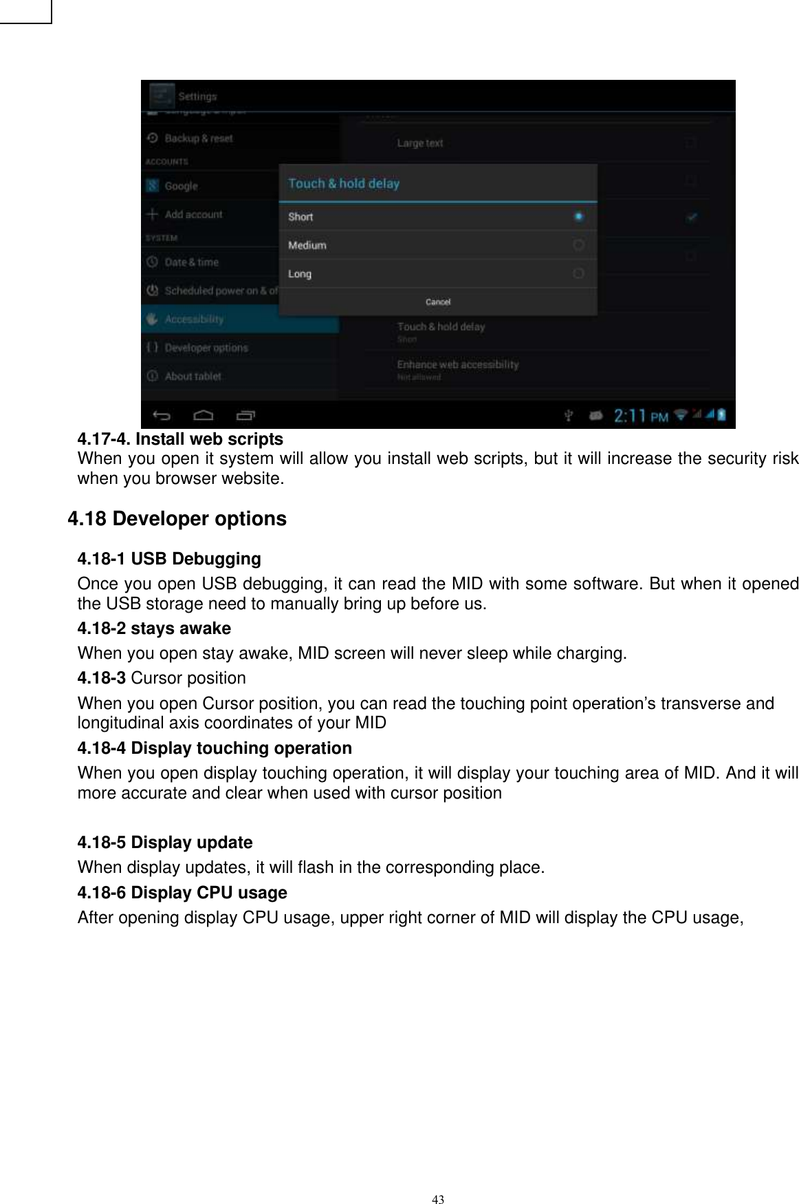      43  4.17-4. Install web scripts When you open it system will allow you install web scripts, but it will increase the security risk when you browser website.   4.18 Developer options 4.18-1 USB Debugging   Once you open USB debugging, it can read the MID with some software. But when it opened the USB storage need to manually bring up before us. 4.18-2 stays awake When you open stay awake, MID screen will never sleep while charging. 4.18-3 Cursor position When you open Cursor position, you can read the touching point operation’s transverse and longitudinal axis coordinates of your MID 4.18-4 Display touching operation When you open display touching operation, it will display your touching area of MID. And it will more accurate and clear when used with cursor position  4.18-5 Display update When display updates, it will flash in the corresponding place. 4.18-6 Display CPU usage After opening display CPU usage, upper right corner of MID will display the CPU usage,   ② ① ⑤ ④ ③3 