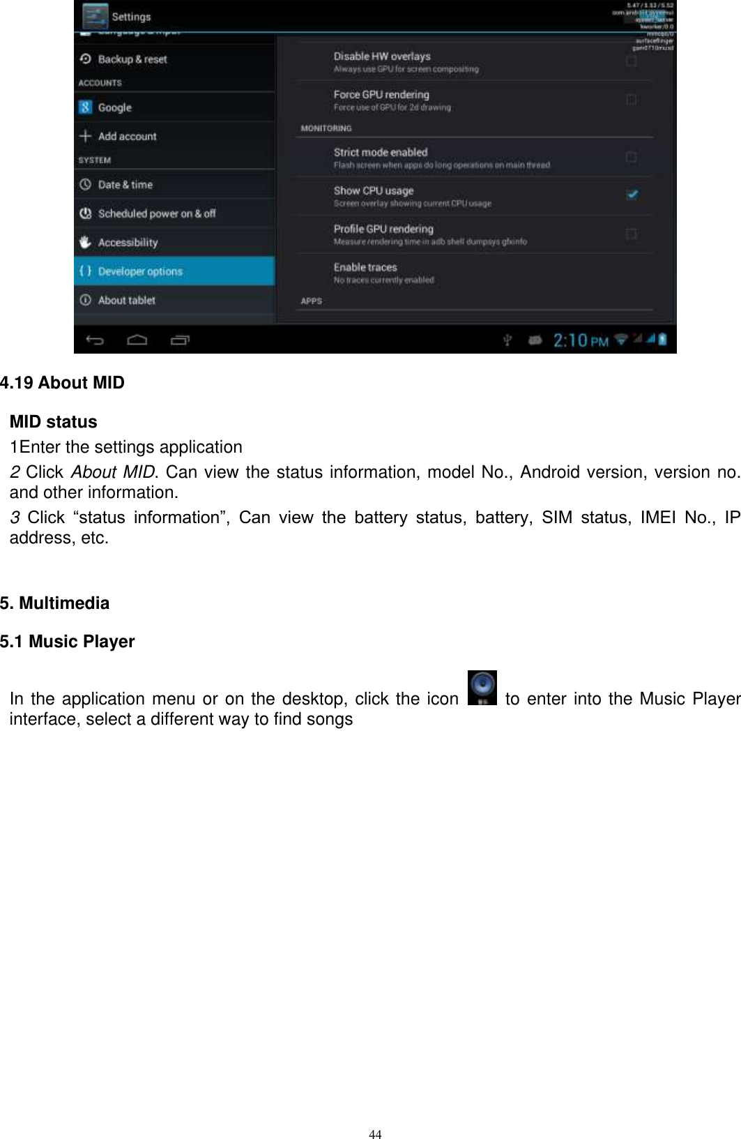      44  4.19 About MID MID status 1Enter the settings application 2 Click About MID. Can view the status information, model No., Android version, version no. and other information. 3  Click  “status  information”,  Can  view  the  battery  status,  battery,  SIM  status,  IMEI  No.,  IP address, etc.   5. Multimedia 5.1 Music Player In the application menu or on the desktop, click the icon    to enter into the Music Player interface, select a different way to find songs  