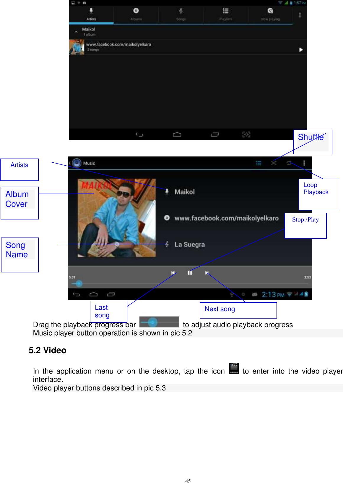      45         Drag the playback progress bar    to adjust audio playback progress Music player button operation is shown in pic 5.2 5.2 Video In  the  application  menu  or  on  the  desktop,  tap  the  icon    to  enter  into  the  video  player interface. Video player buttons described in pic 5.3 Album Cover  Stop /Play Next song   Last song Artists Song Name  Shuffle Loop Playback 