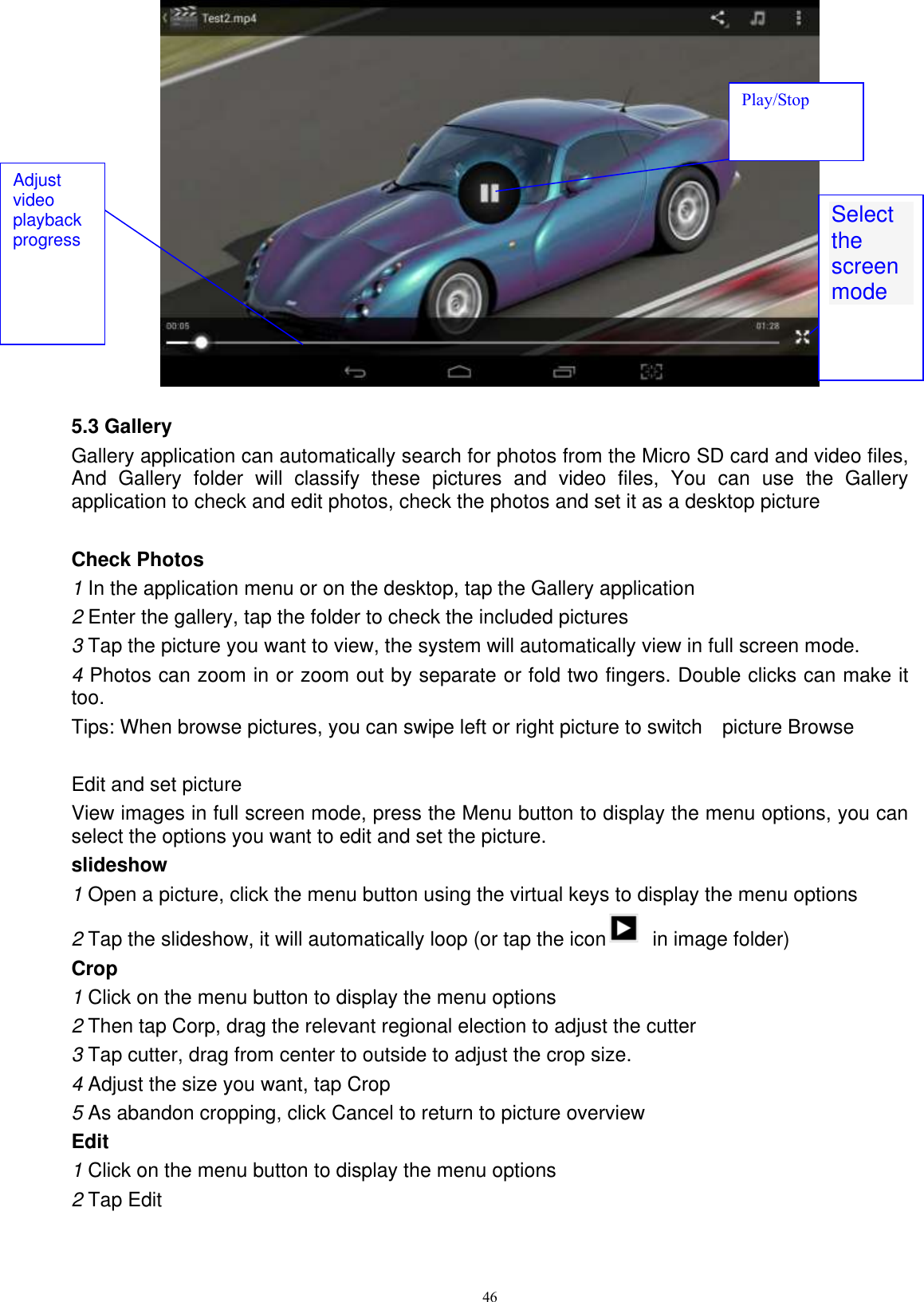      46   5.3 Gallery Gallery application can automatically search for photos from the Micro SD card and video files, And  Gallery  folder  will  classify  these  pictures  and  video  files,  You  can  use  the  Gallery application to check and edit photos, check the photos and set it as a desktop picture  Check Photos 1 In the application menu or on the desktop, tap the Gallery application 2 Enter the gallery, tap the folder to check the included pictures 3 Tap the picture you want to view, the system will automatically view in full screen mode. 4 Photos can zoom in or zoom out by separate or fold two fingers. Double clicks can make it too. Tips: When browse pictures, you can swipe left or right picture to switch    picture Browse  Edit and set picture View images in full screen mode, press the Menu button to display the menu options, you can select the options you want to edit and set the picture. slideshow 1 Open a picture, click the menu button using the virtual keys to display the menu options 2 Tap the slideshow, it will automatically loop (or tap the icon   in image folder) Crop 1 Click on the menu button to display the menu options 2 Then tap Corp, drag the relevant regional election to adjust the cutter 3 Tap cutter, drag from center to outside to adjust the crop size. 4 Adjust the size you want, tap Crop 5 As abandon cropping, click Cancel to return to picture overview Edit 1 Click on the menu button to display the menu options 2 Tap Edit Select the screen mode  Adjust video playback progress Play/Stop 