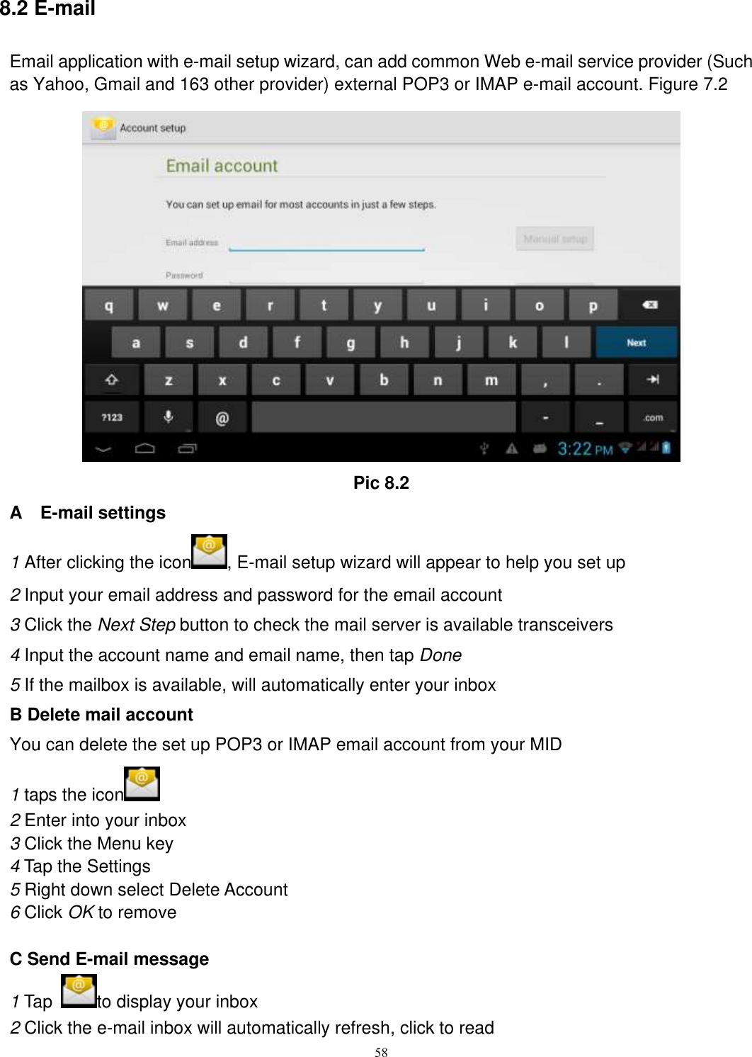      58 8.2 E-mail Email application with e-mail setup wizard, can add common Web e-mail service provider (Such as Yahoo, Gmail and 163 other provider) external POP3 or IMAP e-mail account. Figure 7.2  Pic 8.2 A    E-mail settings 1 After clicking the icon , E-mail setup wizard will appear to help you set up 2 Input your email address and password for the email account 3 Click the Next Step button to check the mail server is available transceivers 4 Input the account name and email name, then tap Done 5 If the mailbox is available, will automatically enter your inbox B Delete mail account You can delete the set up POP3 or IMAP email account from your MID 1 taps the icon    2 Enter into your inbox 3 Click the Menu key 4 Tap the Settings 5 Right down select Delete Account 6 Click OK to remove  C Send E-mail message 1 Tap  to display your inbox 2 Click the e-mail inbox will automatically refresh, click to read 