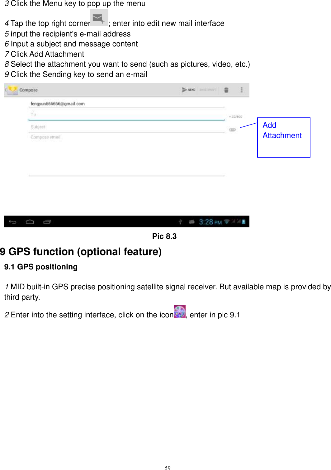      59 3 Click the Menu key to pop up the menu 4 Tap the top right corner ; enter into edit new mail interface 5 input the recipient&apos;s e-mail address 6 Input a subject and message content 7 Click Add Attachment 8 Select the attachment you want to send (such as pictures, video, etc.) 9 Click the Sending key to send an e-mail                                           Pic 8.3 9 GPS function (optional feature) 9.1 GPS positioning  1 MID built-in GPS precise positioning satellite signal receiver. But available map is provided by third party. 2 Enter into the setting interface, click on the icon , enter in pic 9.1 Add Attachment 