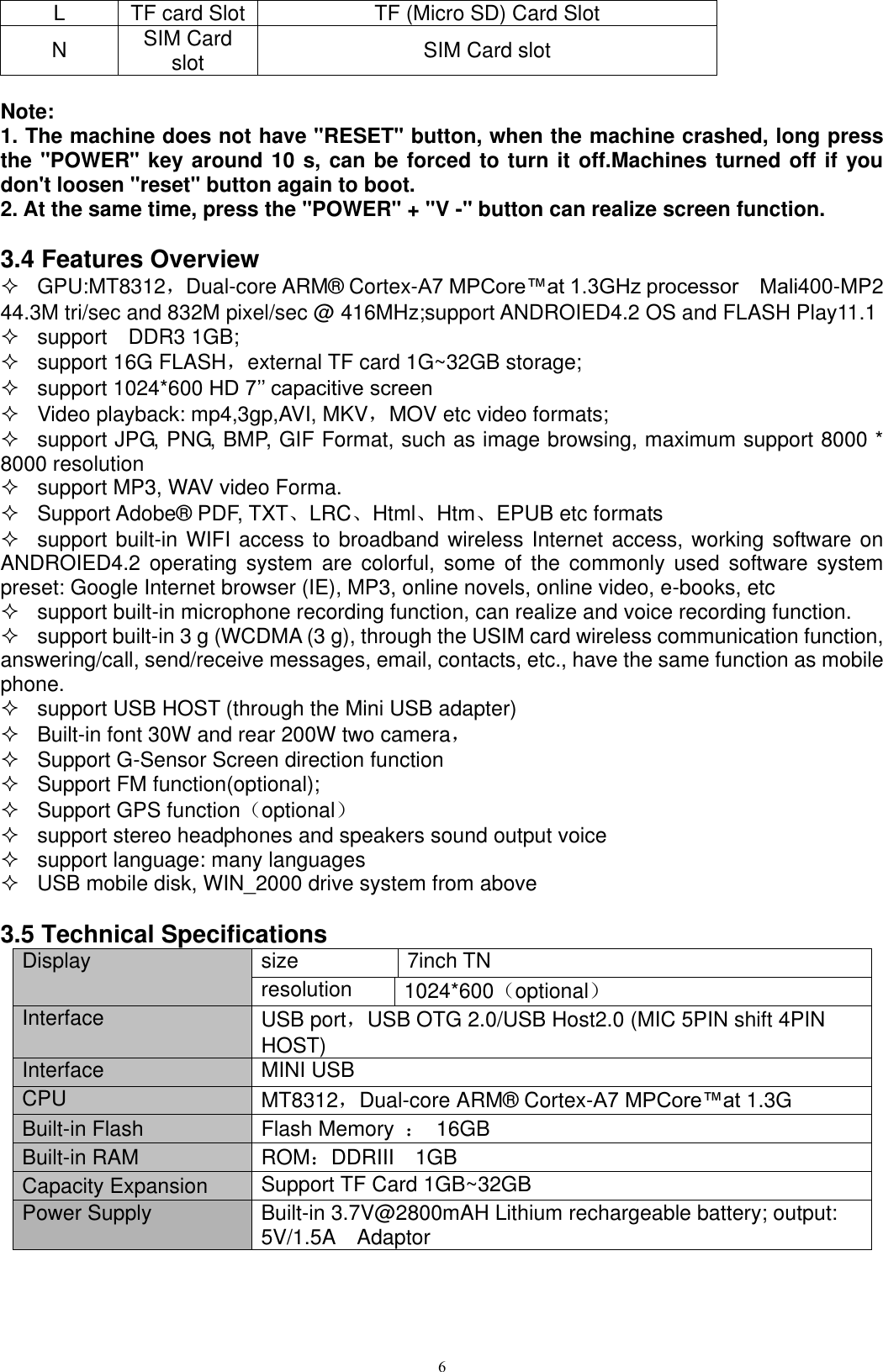      6 L TF card Slot TF (Micro SD) Card Slot N SIM Card slot   SIM Card slot    Note:   1. The machine does not have &quot;RESET&quot; button, when the machine crashed, long press the &quot;POWER&quot; key around 10 s, can be forced to turn it off.Machines turned off if you don&apos;t loosen &quot;reset&quot; button again to boot. 2. At the same time, press the &quot;POWER&quot; + &quot;V -&quot; button can realize screen function.  3.4 Features Overview   GPU:MT8312，Dual-core ARM® Cortex-A7 MPCore™at 1.3GHz processor    Mali400-MP2   44.3M tri/sec and 832M pixel/sec @ 416MHz;support ANDROIED4.2 OS and FLASH Play11.1     support    DDR3 1GB;   support 16G FLASH，external TF card 1G~32GB storage;   support 1024*600 HD 7’’ capacitive screen     Video playback: mp4,3gp,AVI, MKV，MOV etc video formats;   support JPG, PNG, BMP, GIF Format, such as image browsing, maximum support 8000 * 8000 resolution   support MP3, WAV video Forma.   Support Adobe® PDF, TXT、LRC、Html、Htm、EPUB etc formats   support built-in WIFI access to broadband wireless Internet access, working software on ANDROIED4.2 operating system  are colorful, some  of  the commonly used  software  system preset: Google Internet browser (IE), MP3, online novels, online video, e-books, etc   support built-in microphone recording function, can realize and voice recording function.   support built-in 3 g (WCDMA (3 g), through the USIM card wireless communication function, answering/call, send/receive messages, email, contacts, etc., have the same function as mobile phone.   support USB HOST (through the Mini USB adapter)   Built-in font 30W and rear 200W two camera，   Support G-Sensor Screen direction function   Support FM function(optional);   Support GPS function（optional）   support stereo headphones and speakers sound output voice   support language: many languages   USB mobile disk, WIN_2000 drive system from above  3.5 Technical Specifications Display size 7inch TN resolution 1024*600（optional） Interface USB port，USB OTG 2.0/USB Host2.0 (MIC 5PIN shift 4PIN HOST) Interface MINI USB CPU MT8312，Dual-core ARM® Cortex-A7 MPCore™at 1.3G Built-in Flash Flash Memory  ：  16GB Built-in RAM ROM：DDRIII    1GB Capacity Expansion Support TF Card 1GB~32GB Power Supply Built-in 3.7V@2800mAH Lithium rechargeable battery; output: 5V/1.5A    Adaptor 