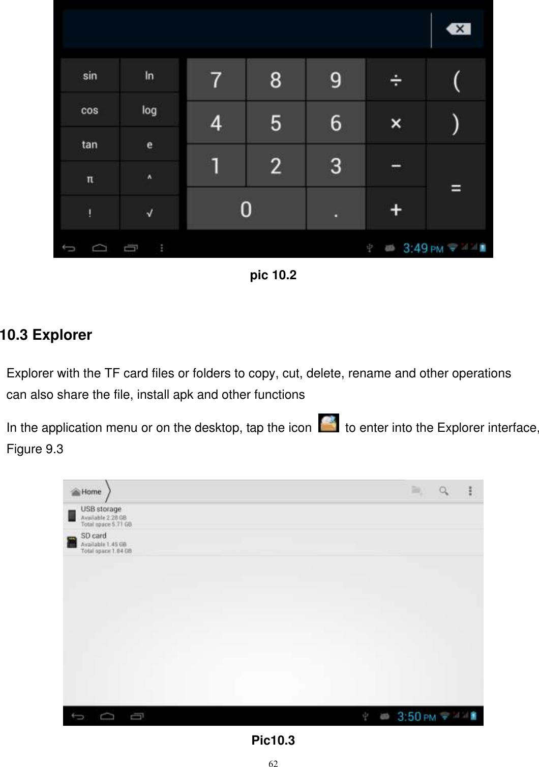      62  pic 10.2  10.3 Explorer Explorer with the TF card files or folders to copy, cut, delete, rename and other operations can also share the file, install apk and other functions In the application menu or on the desktop, tap the icon    to enter into the Explorer interface, Figure 9.3   Pic10.3 
