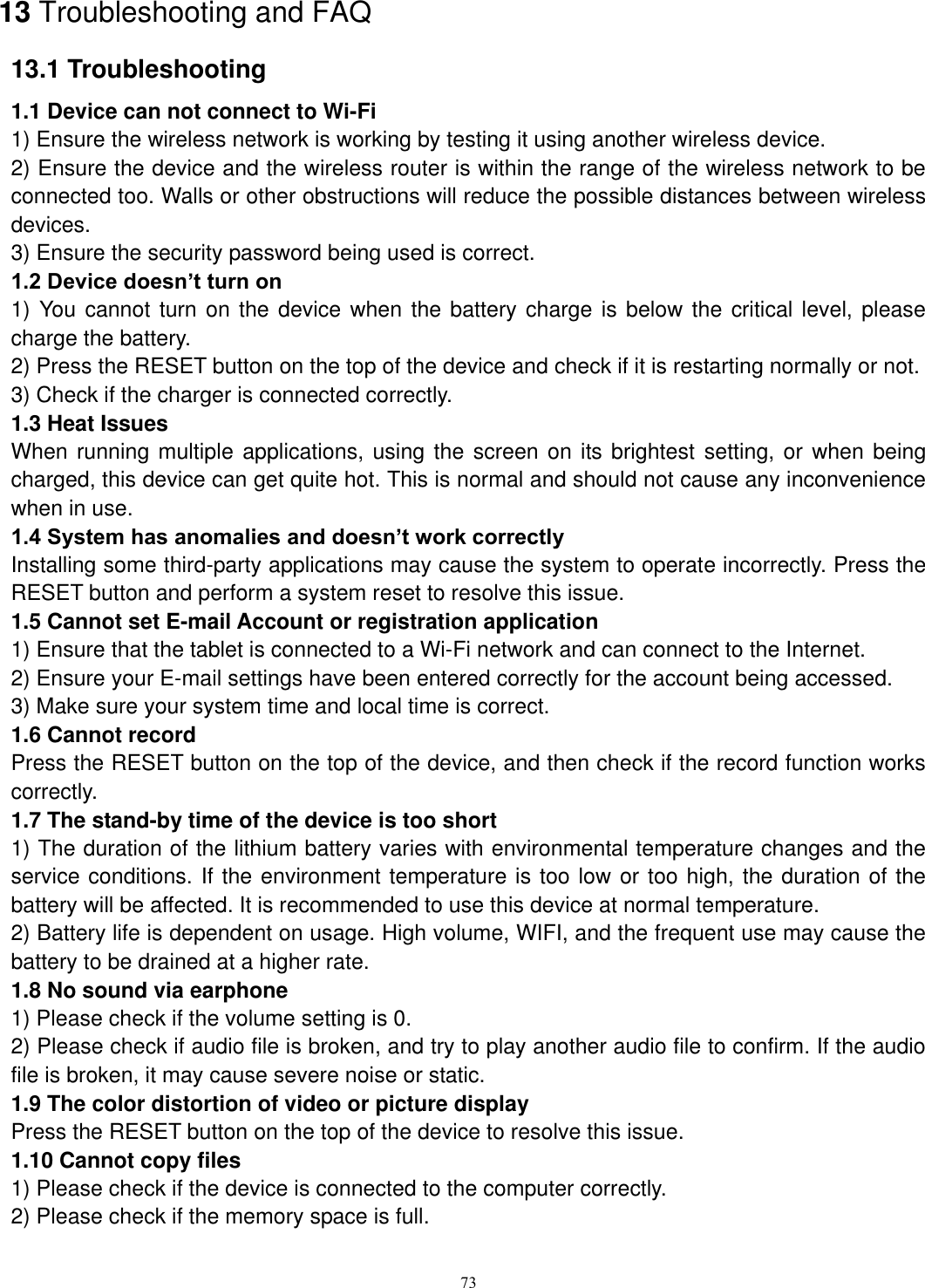      73 13 Troubleshooting and FAQ 13.1 Troubleshooting   1.1 Device can not connect to Wi-Fi   1) Ensure the wireless network is working by testing it using another wireless device.   2) Ensure the device and the wireless router is within the range of the wireless network to be connected too. Walls or other obstructions will reduce the possible distances between wireless devices.   3) Ensure the security password being used is correct.   1.2 Device doesn’t turn on   1) You cannot turn on the device when the battery  charge is below the critical level, please charge the battery.   2) Press the RESET button on the top of the device and check if it is restarting normally or not.   3) Check if the charger is connected correctly.   1.3 Heat Issues   When running multiple applications, using the  screen on its brightest setting, or when being charged, this device can get quite hot. This is normal and should not cause any inconvenience when in use.   1.4 System has anomalies and doesn’t work correctly   Installing some third-party applications may cause the system to operate incorrectly. Press the RESET button and perform a system reset to resolve this issue.   1.5 Cannot set E-mail Account or registration application   1) Ensure that the tablet is connected to a Wi-Fi network and can connect to the Internet.   2) Ensure your E-mail settings have been entered correctly for the account being accessed.   3) Make sure your system time and local time is correct.   1.6 Cannot record   Press the RESET button on the top of the device, and then check if the record function works correctly.   1.7 The stand-by time of the device is too short   1) The duration of the lithium battery varies with environmental temperature changes and the service conditions. If the environment temperature is too low or too high, the duration of the battery will be affected. It is recommended to use this device at normal temperature.   2) Battery life is dependent on usage. High volume, WIFI, and the frequent use may cause the battery to be drained at a higher rate.   1.8 No sound via earphone   1) Please check if the volume setting is 0.   2) Please check if audio file is broken, and try to play another audio file to confirm. If the audio file is broken, it may cause severe noise or static.   1.9 The color distortion of video or picture display   Press the RESET button on the top of the device to resolve this issue.   1.10 Cannot copy files   1) Please check if the device is connected to the computer correctly.   2) Please check if the memory space is full. 