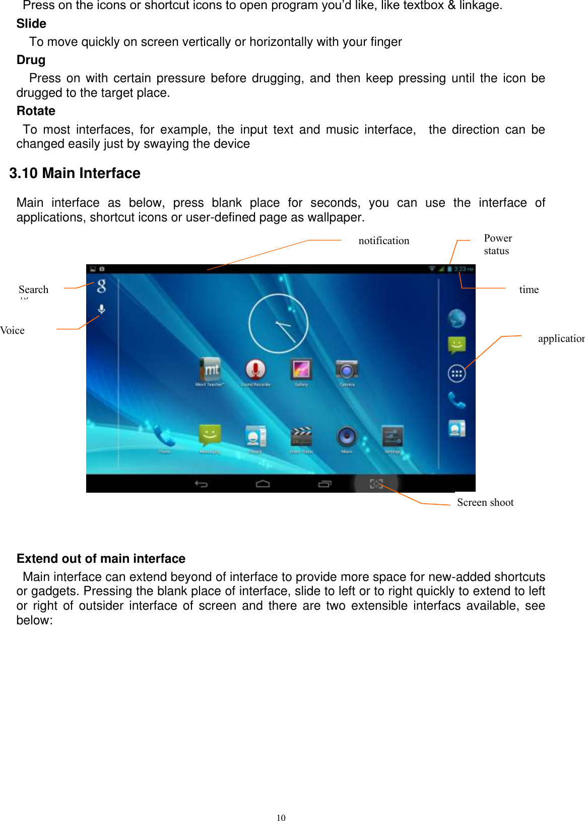      10  Press on the icons or shortcut icons to open program you’d like, like textbox &amp; linkage.   Slide   To move quickly on screen vertically or horizontally with your finger Drug   Press on with certain pressure before drugging, and then keep pressing until  the  icon be drugged to the target place.   Rotate   To  most  interfaces,  for  example,  the  input  text  and  music  interface,    the  direction  can  be changed easily just by swaying the device 3.10 Main Interface Main  interface  as  below,  press  blank  place  for  seconds,  you  can  use  the  interface  of applications, shortcut icons or user-defined page as wallpaper.       Extend out of main interface   Main interface can extend beyond of interface to provide more space for new-added shortcuts or gadgets. Pressing the blank place of interface, slide to left or to right quickly to extend to left or  right  of outsider  interface of  screen  and there  are  two extensible  interfacs available,  see below: Search 栏   Voice notification time Power status  application Screen shoot  