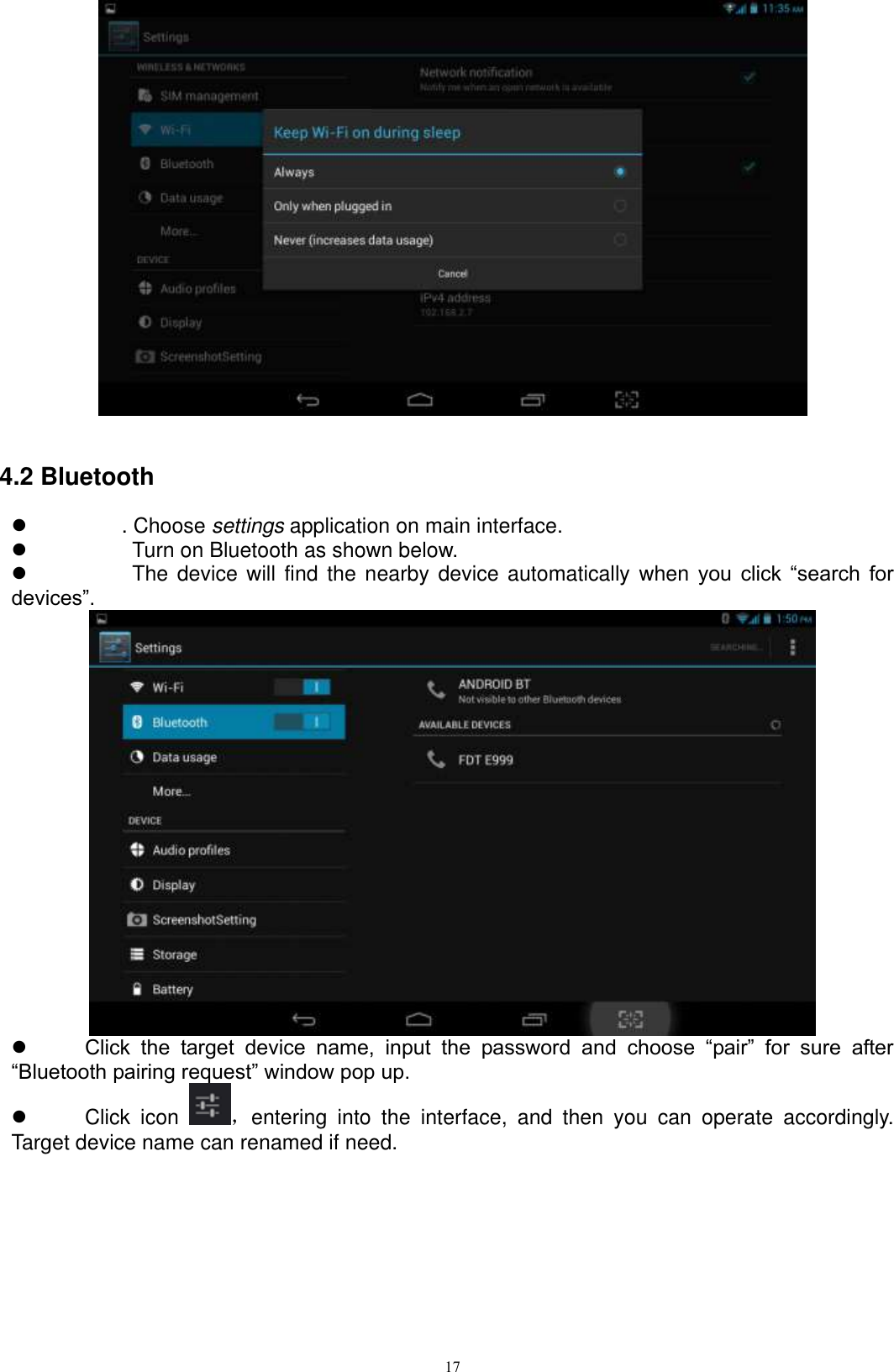      17   4.2 Bluetooth   . Choose settings application on main interface.     Turn on Bluetooth as shown below.     The device  will find the nearby device automatically  when  you  click  “search  for devices”.   Click  the  target  device  name,  input  the  password  and  choose  “pair”  for  sure  after “Bluetooth pairing request” window pop up.     Click  icon  ，entering  into  the  interface,  and  then  you  can  operate  accordingly. Target device name can renamed if need.   