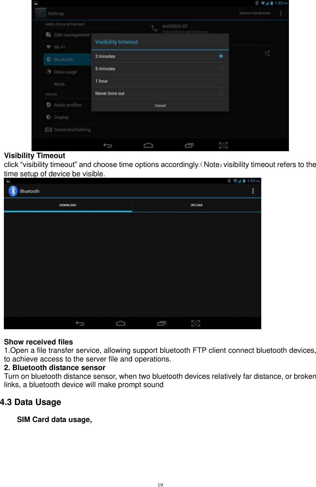      19  Visibility Timeout click “visibility timeout” and choose time options accordingly.（Note：visibility timeout refers to the time setup of device be visible.     Show received files 1.Open a file transfer service, allowing support bluetooth FTP client connect bluetooth devices, to achieve access to the server file and operations.   2. Bluetooth distance sensor Turn on bluetooth distance sensor, when two bluetooth devices relatively far distance, or broken links, a bluetooth device will make prompt sound 4.3 Data Usage     SIM Card data usage, 