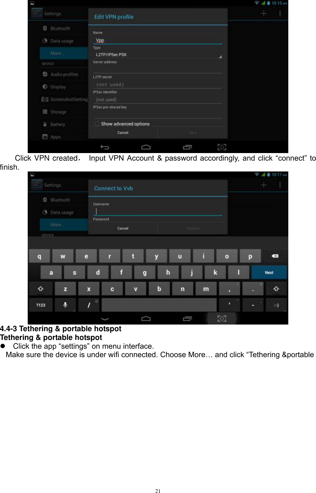      21      Click VPN created， Input  VPN Account  &amp; password accordingly, and  click  “connect” to finish.    4.4-3 Tethering &amp; portable hotspot Tethering &amp; portable hotspot   Click the app “settings” on menu interface.  Make sure the device is under wifi connected. Choose More… and click “Tethering &amp;portable 