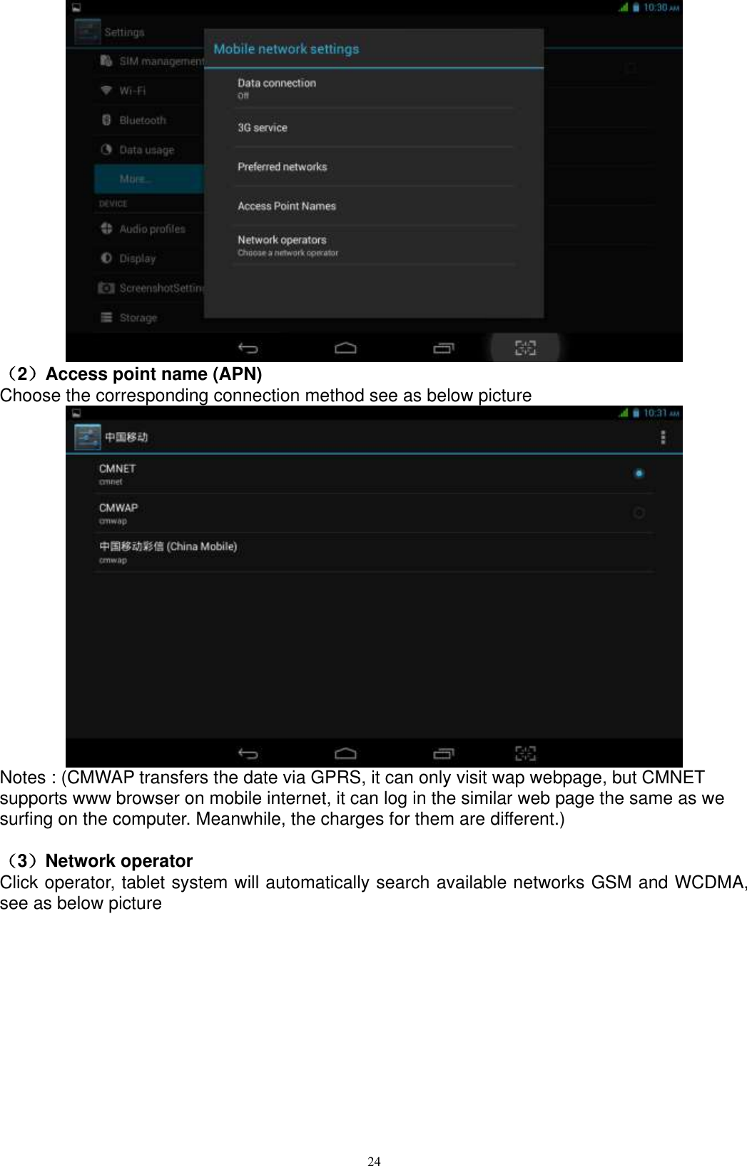      24  （2）Access point name (APN) Choose the corresponding connection method see as below picture    Notes : (CMWAP transfers the date via GPRS, it can only visit wap webpage, but CMNET supports www browser on mobile internet, it can log in the similar web page the same as we surfing on the computer. Meanwhile, the charges for them are different.)    （3）Network operator   Click operator, tablet system will automatically search available networks GSM and WCDMA, see as below picture 