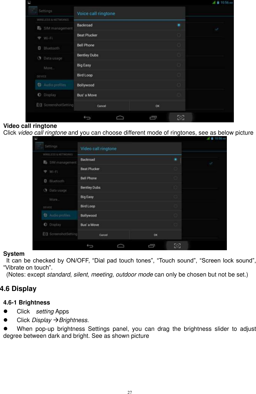      27  Video call ringtone Click video call ringtone and you can choose different mode of ringtones, see as below picture    System  It can be checked by ON/OFF, “Dial pad touch  tones”, “Touch sound”, “Screen lock sound”, “Vibrate on touch”.     (Notes: except standard, silent, meeting, outdoor mode can only be chosen but not be set.) 4.6 Display 4.6-1 Brightness   Click    setting Apps   Click Display Brightness.   When  pop-up  brightness  Settings  panel,  you  can  drag  the  brightness  slider  to  adjust degree between dark and bright. See as shown picture  