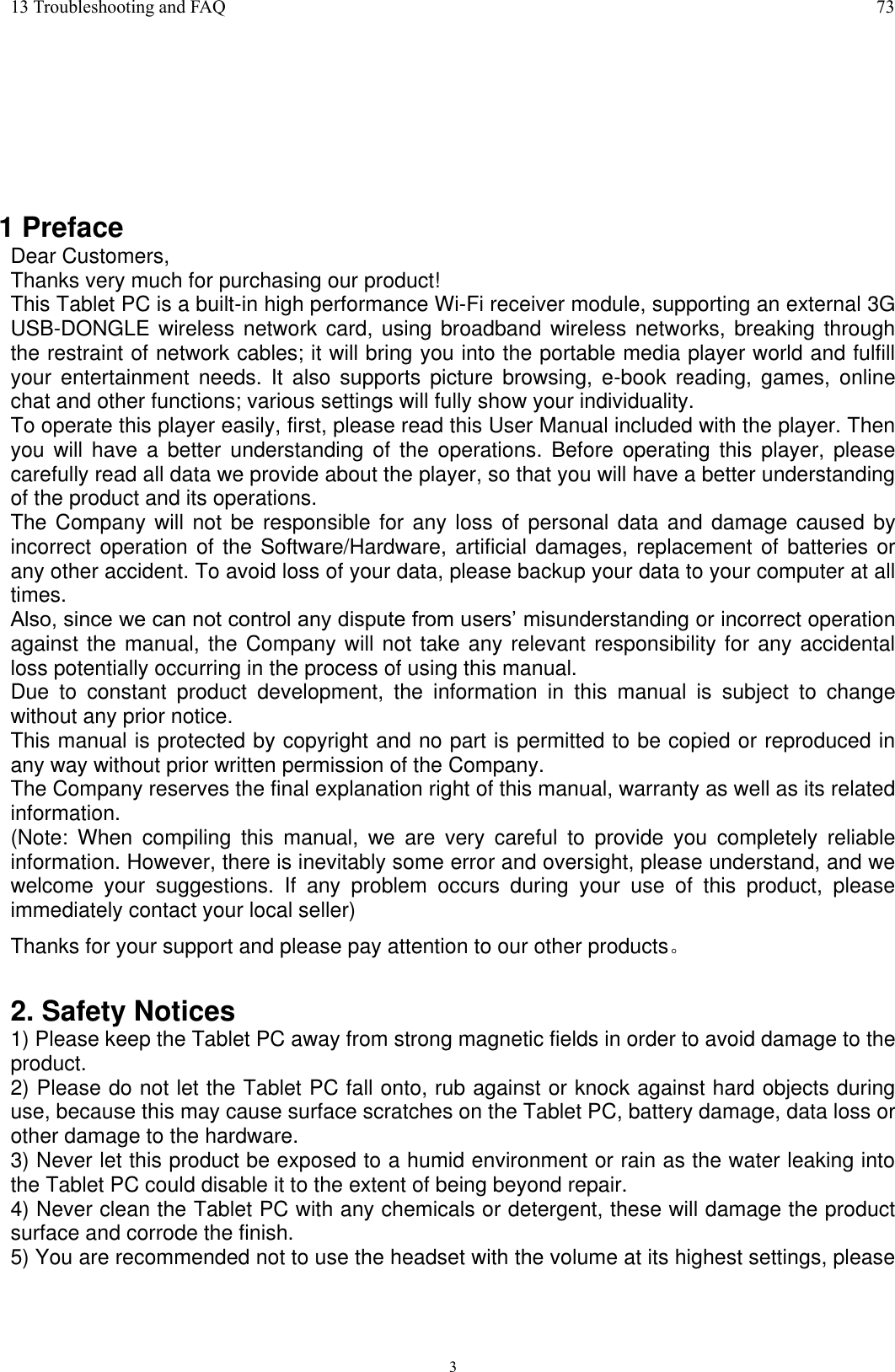      3 13 Troubleshooting and FAQ  73        1 Preface Dear Customers, Thanks very much for purchasing our product! This Tablet PC is a built-in high performance Wi-Fi receiver module, supporting an external 3G USB-DONGLE wireless network card, using broadband wireless networks, breaking through the restraint of network cables; it will bring you into the portable media player world and fulfill your  entertainment  needs.  It  also  supports  picture  browsing, e-book  reading,  games,  online chat and other functions; various settings will fully show your individuality. To operate this player easily, first, please read this User Manual included with the player. Then you will  have  a better  understanding  of  the operations.  Before operating this  player,  please carefully read all data we provide about the player, so that you will have a better understanding of the product and its operations.     The Company will not be responsible for any loss of  personal data and damage caused by incorrect operation of the Software/Hardware, artificial damages, replacement  of batteries or any other accident. To avoid loss of your data, please backup your data to your computer at all times. Also, since we can not control any dispute from users’ misunderstanding or incorrect operation against the manual, the Company will not take any relevant responsibility for any accidental loss potentially occurring in the process of using this manual. Due  to  constant  product  development,  the  information  in  this  manual  is  subject  to  change without any prior notice. This manual is protected by copyright and no part is permitted to be copied or reproduced in any way without prior written permission of the Company. The Company reserves the final explanation right of this manual, warranty as well as its related information. (Note:  When  compiling  this  manual,  we  are  very  careful  to  provide  you  completely  reliable information. However, there is inevitably some error and oversight, please understand, and we welcome  your  suggestions.  If  any  problem  occurs  during  your  use  of  this  product,  please immediately contact your local seller) Thanks for your support and please pay attention to our other products。  2. Safety Notices 1) Please keep the Tablet PC away from strong magnetic fields in order to avoid damage to the product.   2) Please do not let the Tablet PC fall onto, rub against or knock against hard objects during use, because this may cause surface scratches on the Tablet PC, battery damage, data loss or other damage to the hardware.   3) Never let this product be exposed to a humid environment or rain as the water leaking into the Tablet PC could disable it to the extent of being beyond repair.   4) Never clean the Tablet PC with any chemicals or detergent, these will damage the product surface and corrode the finish.   5) You are recommended not to use the headset with the volume at its highest settings, please 