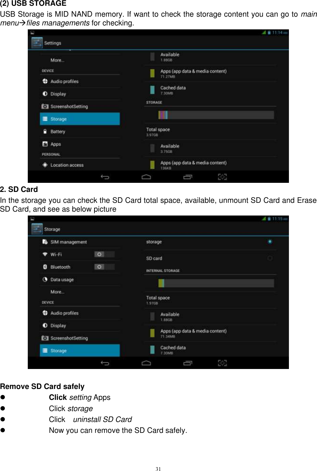      31                                             (2) USB STORAGE USB Storage is MID NAND memory. If want to check the storage content you can go to main menufiles managements for checking.  2. SD Card In the storage you can check the SD Card total space, available, unmount SD Card and Erase SD Card, and see as below picture     Remove SD Card safely    Click setting Apps   Click storage   Click    uninstall SD Card   Now you can remove the SD Card safely. 