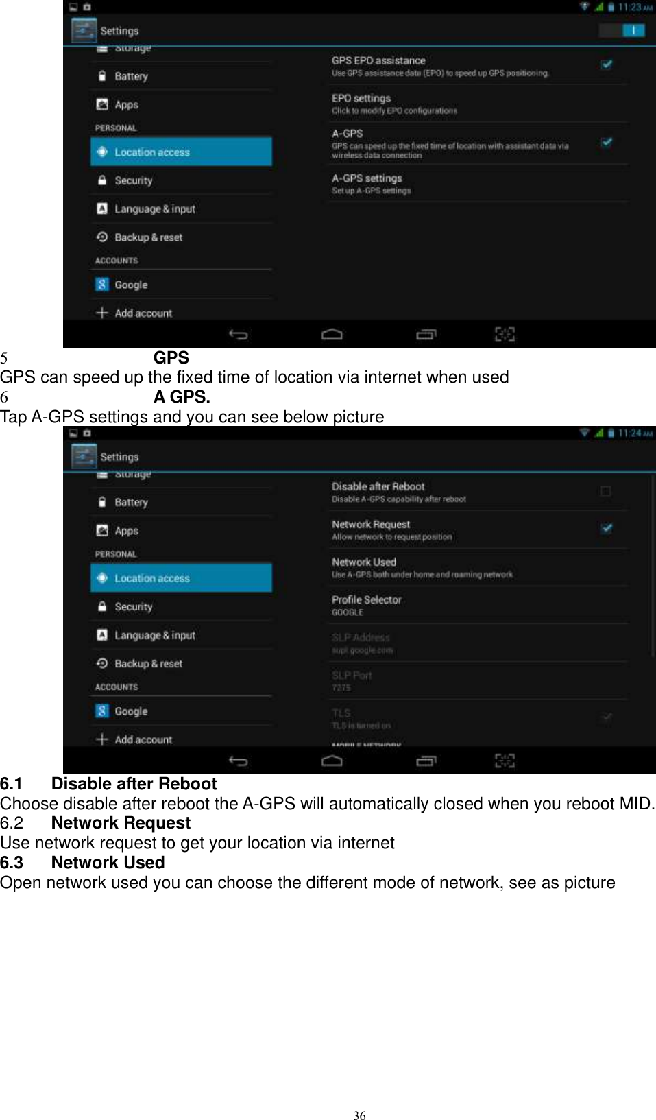      36  5 GPS GPS can speed up the fixed time of location via internet when used 6 A GPS. Tap A-GPS settings and you can see below picture    6.1  Disable after Reboot Choose disable after reboot the A-GPS will automatically closed when you reboot MID. 6.2  Network Request Use network request to get your location via internet 6.3  Network Used Open network used you can choose the different mode of network, see as picture   