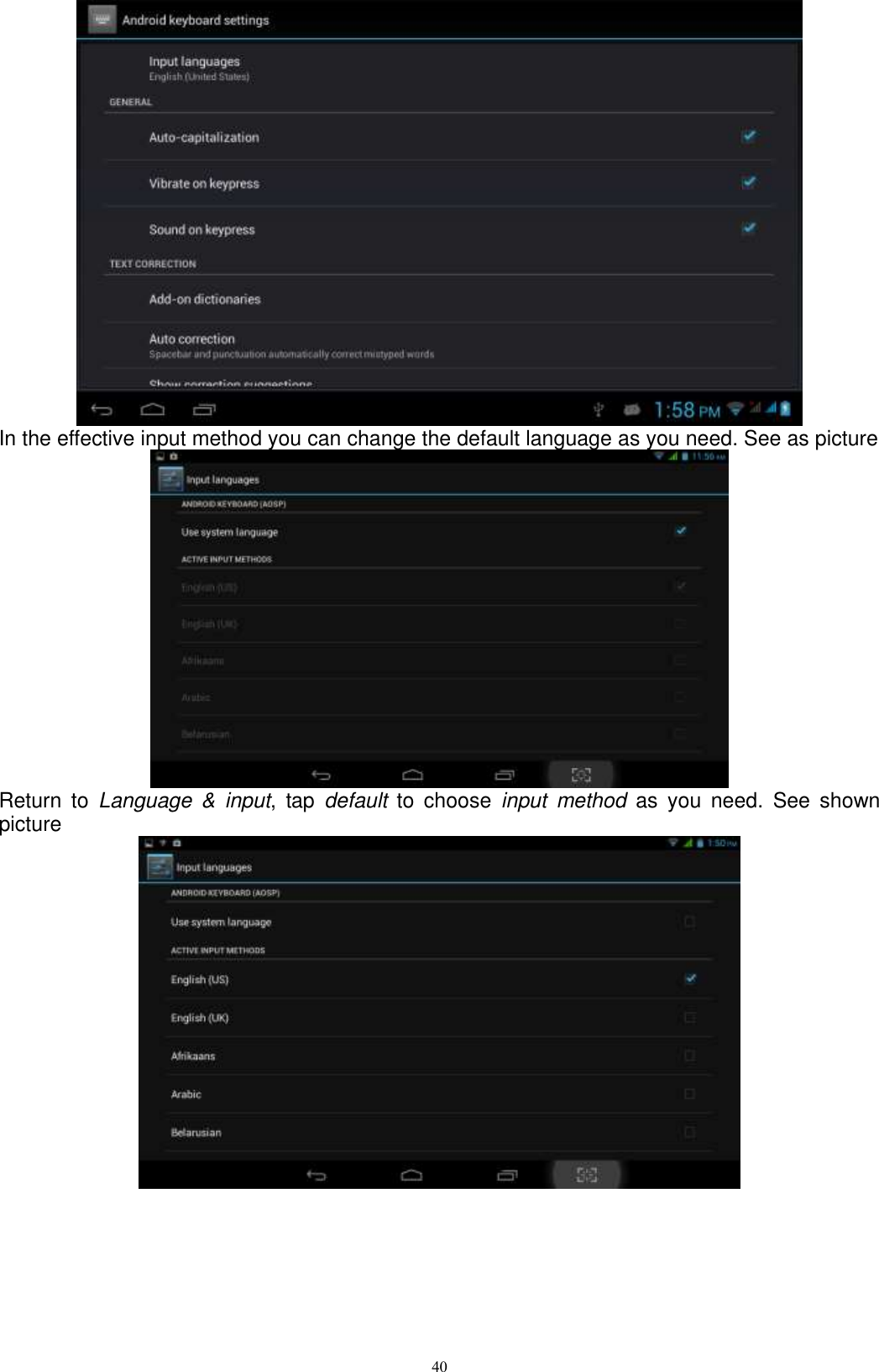      40  In the effective input method you can change the default language as you need. See as picture    Return  to  Language  &amp;  input,  tap  default  to  choose  input  method  as  you  need.  See  shown picture    
