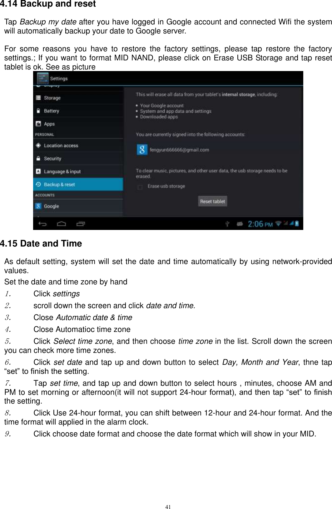      41 4.14 Backup and reset Tap Backup my date after you have logged in Google account and connected Wifi the system will automatically backup your date to Google server.  For  some  reasons  you  have  to  restore  the  factory  settings,  please  tap  restore  the  factory settings.; If you want to format MID NAND, please click on Erase USB Storage and tap reset tablet is ok. See as picture    4.15 Date and Time As default setting, system will set the date and time automatically by using network-provided values. Set the date and time zone by hand 1． Click settings 2． scroll down the screen and click date and time. 3． Close Automatic date &amp; time 4． Close Automatioc time zone 5． Click Select time zone, and then choose time zone in the list. Scroll down the screen you can check more time zones. 6． Click set date and tap up and down button to select Day, Month and Year, thne tap “set” to finish the setting.     7． Tap set time, and tap up and down button to select hours , minutes, choose AM and PM to set morning or afternoon(it will not support 24-hour format), and then tap “set” to finish the setting.   8． Click Use 24-hour format, you can shift between 12-hour and 24-hour format. And the time format will applied in the alarm clock. 9． Click choose date format and choose the date format which will show in your MID. 