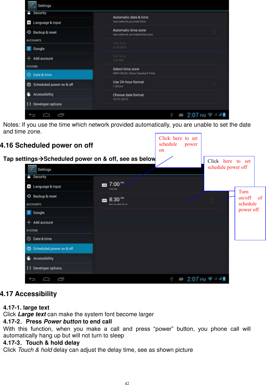      42  Notes: If you use the time which network provided automatically, you are unable to set the date and time zone. 4.16 Scheduled power on off Tap settingsScheduled power on &amp; off, see as below picture 4.58;  4.17 Accessibility 4.17-1. large text Click Large text can make the system font become larger 4.17-2．Press Power button to end call With  this  function,  when  you  make  a  call  and  press  “power”  button,  you  phone  call  will automatically hang up but will not turn to sleep 4.17-3．Touch &amp; hold delay Click Touch &amp; hold delay can adjust the delay time, see as shown picture Click  here  to  set schedule  power on Click  here  to  set schedule power off  Turn on/off  of schedule power off 