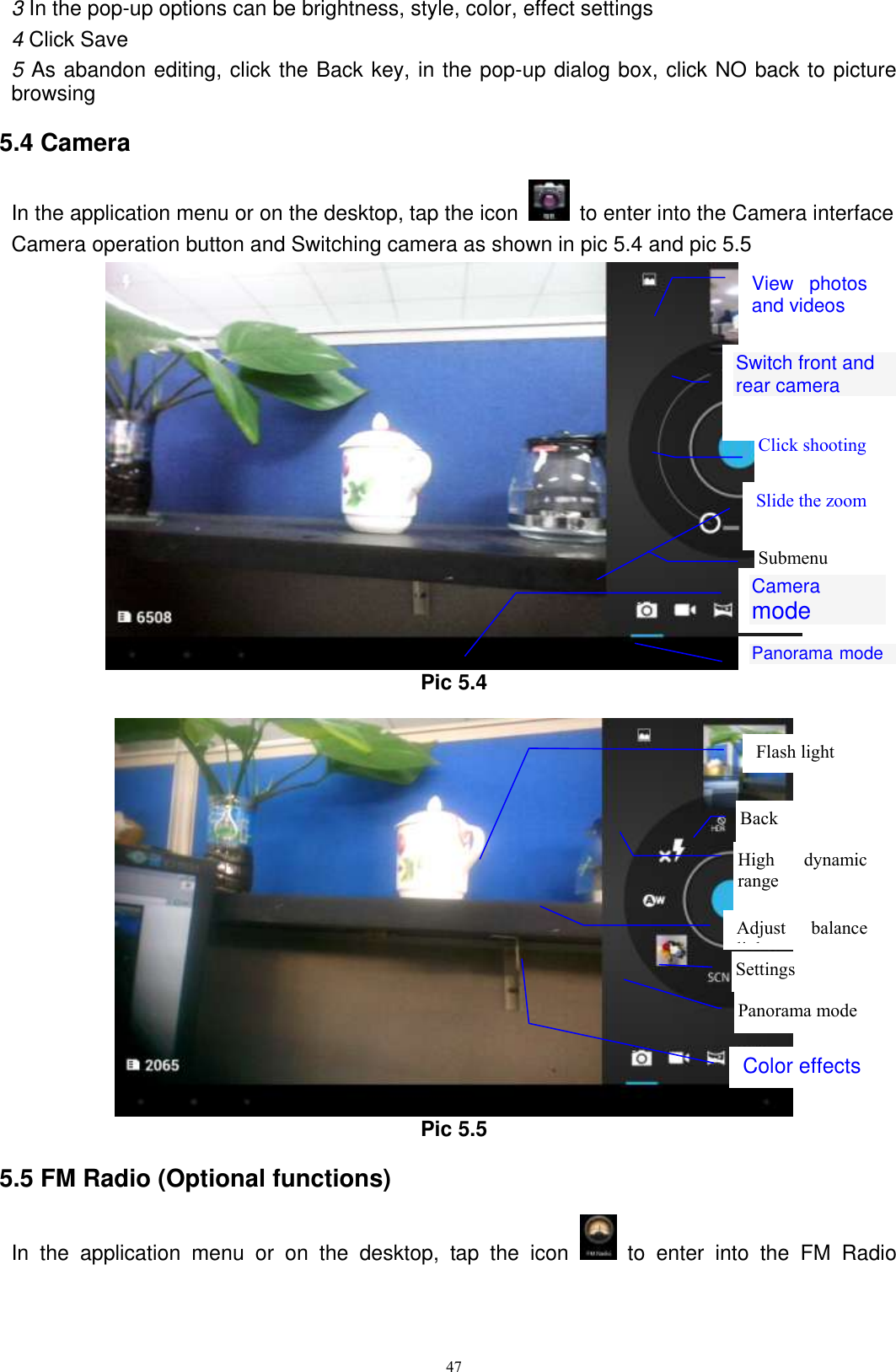      47 3 In the pop-up options can be brightness, style, color, effect settings 4 Click Save 5 As abandon editing, click the Back key, in the pop-up dialog box, click NO back to picture browsing 5.4 Camera In the application menu or on the desktop, tap the icon    to enter into the Camera interface Camera operation button and Switching camera as shown in pic 5.4 and pic 5.5  Pic 5.4   Pic 5.5 5.5 FM Radio (Optional functions) In  the  application  menu  or  on  the  desktop,  tap  the  icon    to  enter  into  the  FM  Radio Switch front and rear camera  Click shooting  Submenu  Panorama mode  Camera mode  View  photos and videos  Slide the zoom Settings  Panorama mode  Color effects Back  High  dynamic range  Flash light  Adjust  balance light 