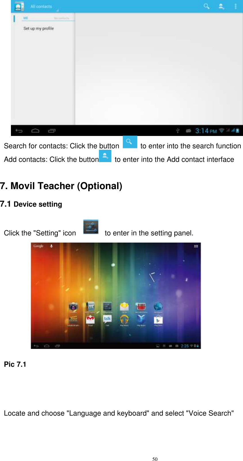      50      Search for contacts: Click the button    to enter into the search function Add contacts: Click the button   to enter into the Add contact interface   7. Movil Teacher (Optional)   7.1 Device setting  Click the &quot;Setting&quot; icon                to enter in the setting panel.         Pic 7.1   Locate and choose &quot;Language and keyboard&quot; and select &quot;Voice Search&quot; 