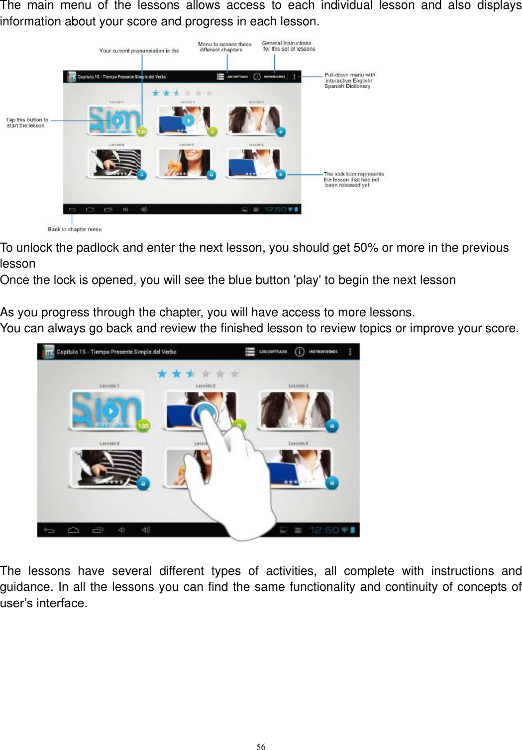      56 The  main  menu  of  the  lessons  allows  access  to  each  individual  lesson  and  also  displays information about your score and progress in each lesson.  To unlock the padlock and enter the next lesson, you should get 50% or more in the previous lesson Once the lock is opened, you will see the blue button &apos;play&apos; to begin the next lesson  As you progress through the chapter, you will have access to more lessons. You can always go back and review the finished lesson to review topics or improve your score.               The  lessons  have  several  different  types  of  activities,  all  complete  with  instructions  and guidance. In all the lessons you can find the same functionality and continuity of concepts of user’s interface.  