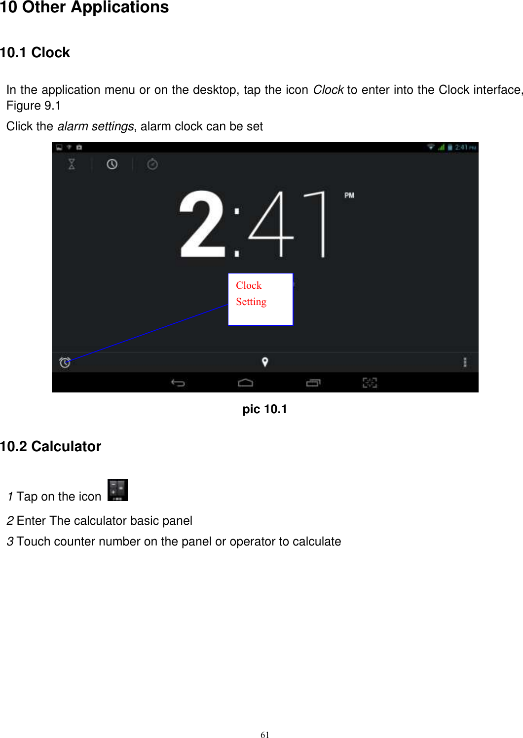      61 10 Other Applications 10.1 Clock In the application menu or on the desktop, tap the icon Clock to enter into the Clock interface, Figure 9.1 Click the alarm settings, alarm clock can be set  pic 10.1 10.2 Calculator 1 Tap on the icon   2 Enter The calculator basic panel   3 Touch counter number on the panel or operator to calculate Clock Setting 