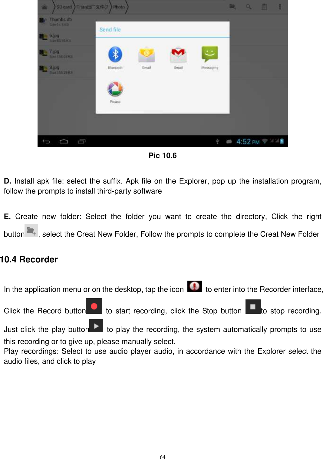     64  Pic 10.6  D. Install apk file: select the suffix. Apk file on the Explorer, pop up the installation program, follow the prompts to install third-party software  E.  Create  new  folder:  Select  the  folder  you  want  to  create  the  directory,  Click  the  right button , select the Creat New Folder, Follow the prompts to complete the Creat New Folder 10.4 Recorder In the application menu or on the desktop, tap the icon    to enter into the Recorder interface, Click  the  Record  button   to  start recording,  click the  Stop  button  to  stop recording. Just click the play button   to play the recording, the system automatically prompts to use this recording or to give up, please manually select.   Play recordings: Select to use audio player audio, in accordance with the Explorer select the audio files, and click to play  