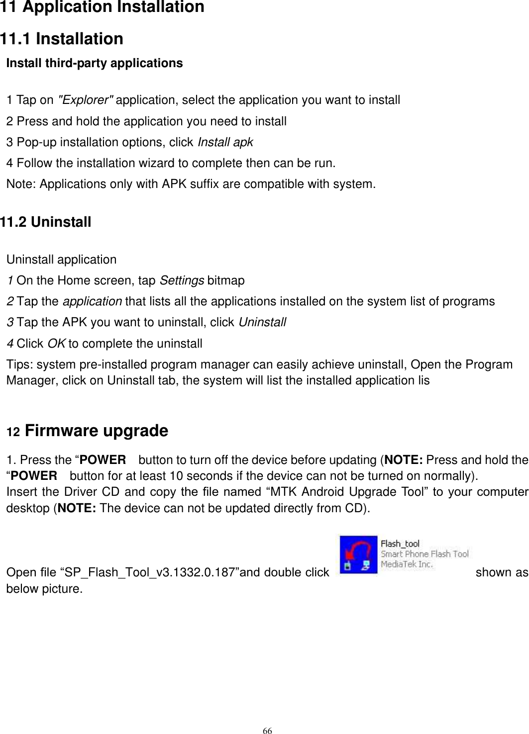      66 11 Application Installation 11.1 Installation Install third-party applications              1 Tap on &quot;Explorer&quot; application, select the application you want to install 2 Press and hold the application you need to install 3 Pop-up installation options, click Install apk 4 Follow the installation wizard to complete then can be run. Note: Applications only with APK suffix are compatible with system. 11.2 Uninstall Uninstall application 1 On the Home screen, tap Settings bitmap 2 Tap the application that lists all the applications installed on the system list of programs 3 Tap the APK you want to uninstall, click Uninstall 4 Click OK to complete the uninstall Tips: system pre-installed program manager can easily achieve uninstall, Open the Program Manager, click on Uninstall tab, the system will list the installed application lis  12 Firmware upgrade 1. Press the “POWER    button to turn off the device before updating (NOTE: Press and hold the “POWER  button for at least 10 seconds if the device can not be turned on normally). Insert the Driver CD and copy the file named “MTK Android Upgrade Tool” to your computer desktop (NOTE: The device can not be updated directly from CD).  Open file “SP_Flash_Tool_v3.1332.0.187”and double click  shown as below picture. 