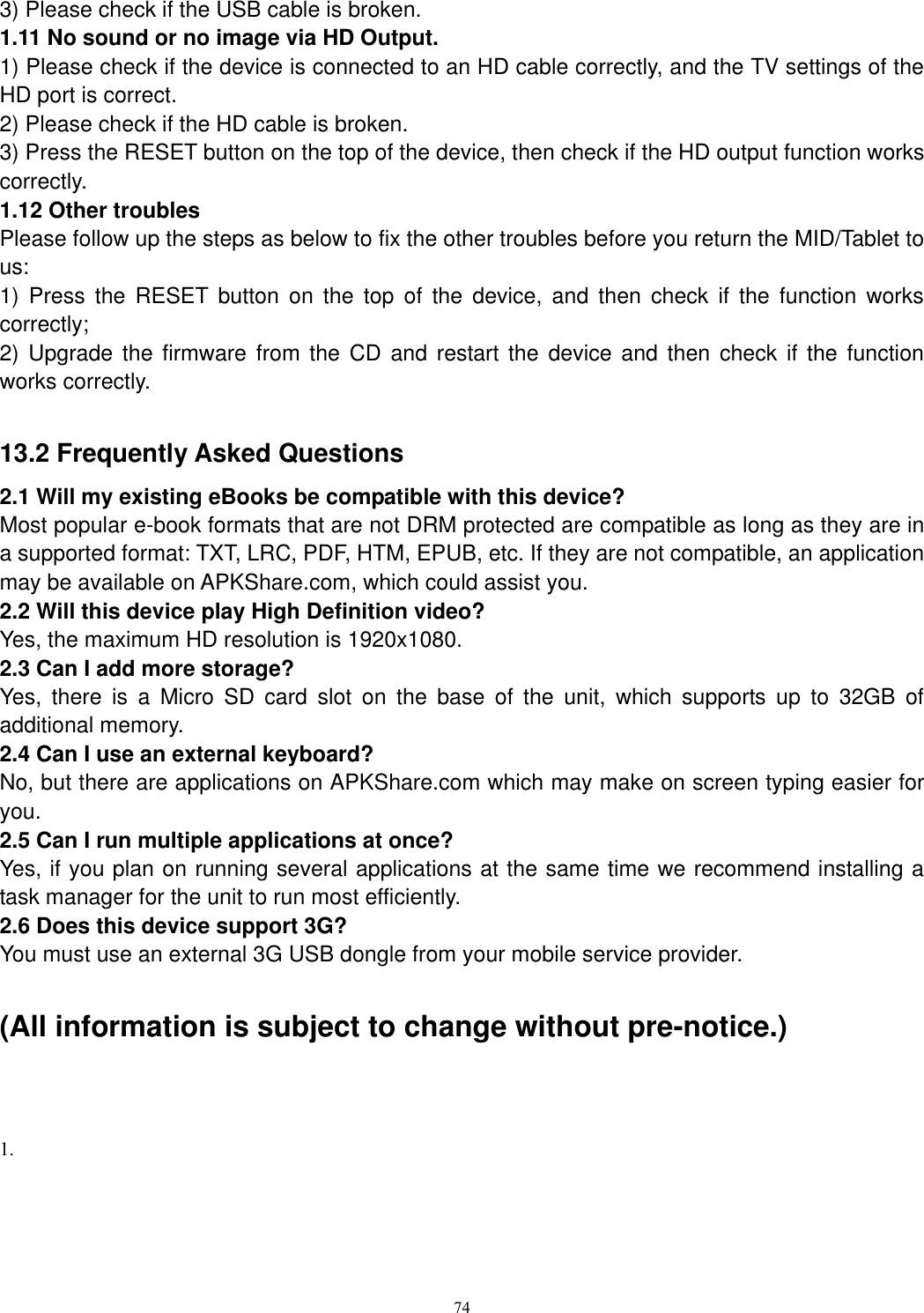      74 3) Please check if the USB cable is broken.   1.11 No sound or no image via HD Output.   1) Please check if the device is connected to an HD cable correctly, and the TV settings of the HD port is correct.   2) Please check if the HD cable is broken.   3) Press the RESET button on the top of the device, then check if the HD output function works correctly.   1.12 Other troubles   Please follow up the steps as below to fix the other troubles before you return the MID/Tablet to us: 1)  Press  the  RESET button  on  the  top  of  the  device,  and  then  check  if  the  function  works correctly; 2) Upgrade  the  firmware  from  the  CD and  restart the device  and  then  check if  the  function works correctly.  13.2 Frequently Asked Questions 2.1 Will my existing eBooks be compatible with this device? Most popular e-book formats that are not DRM protected are compatible as long as they are in a supported format: TXT, LRC, PDF, HTM, EPUB, etc. If they are not compatible, an application may be available on APKShare.com, which could assist you. 2.2 Will this device play High Definition video? Yes, the maximum HD resolution is 1920x1080.   2.3 Can I add more storage? Yes,  there  is  a  Micro  SD  card  slot  on  the  base  of  the  unit,  which  supports  up  to  32GB  of additional memory. 2.4 Can I use an external keyboard? No, but there are applications on APKShare.com which may make on screen typing easier for you. 2.5 Can I run multiple applications at once? Yes, if you plan on running several applications at the same time we recommend installing a task manager for the unit to run most efficiently. 2.6 Does this device support 3G? You must use an external 3G USB dongle from your mobile service provider.  (All information is subject to change without pre-notice.)   1.  