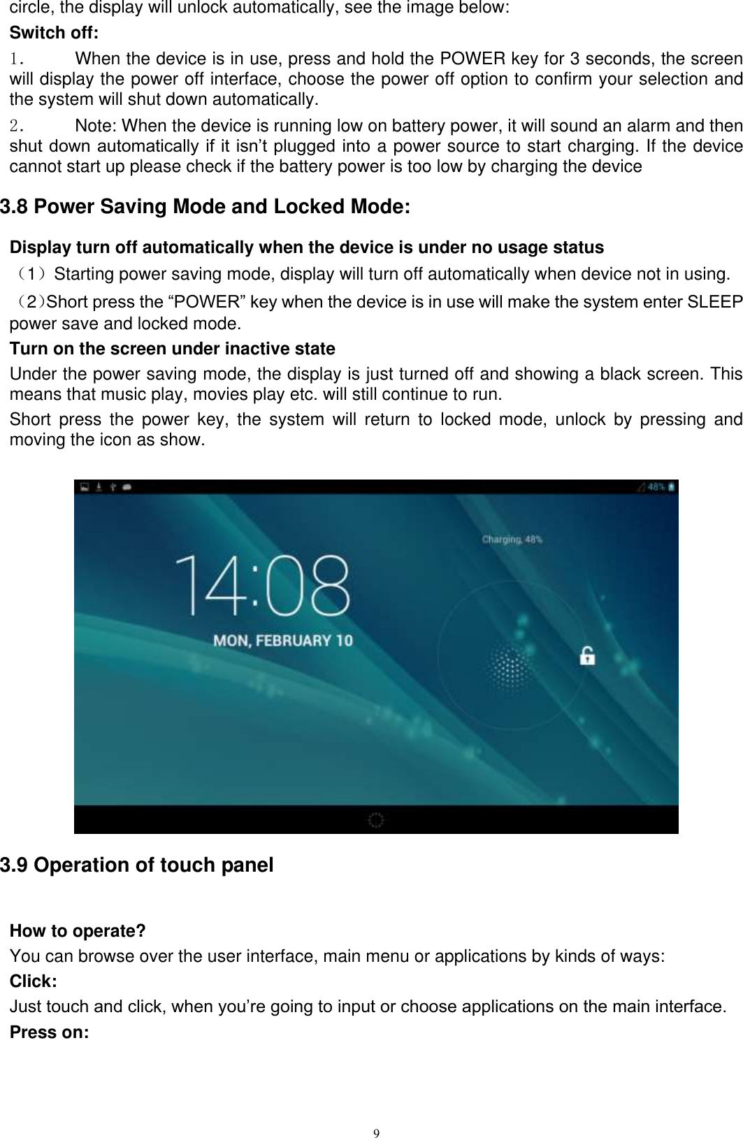      9 circle, the display will unlock automatically, see the image below: Switch off:   1．  When the device is in use, press and hold the POWER key for 3 seconds, the screen will display the power off interface, choose the power off option to confirm your selection and the system will shut down automatically. 2．  Note: When the device is running low on battery power, it will sound an alarm and then shut down automatically if it isn’t plugged into a power source to start charging. If the device cannot start up please check if the battery power is too low by charging the device 3.8 Power Saving Mode and Locked Mode: Display turn off automatically when the device is under no usage status （1）Starting power saving mode, display will turn off automatically when device not in using.   （2）Short press the “POWER” key when the device is in use will make the system enter SLEEP power save and locked mode. Turn on the screen under inactive state Under the power saving mode, the display is just turned off and showing a black screen. This means that music play, movies play etc. will still continue to run. Short  press  the  power  key,  the  system  will  return  to  locked  mode,  unlock  by  pressing  and moving the icon as show.     3.9 Operation of touch panel  How to operate? You can browse over the user interface, main menu or applications by kinds of ways:   Click: Just touch and click, when you’re going to input or choose applications on the main interface. Press on: 